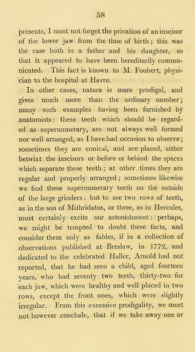 présents, I must not forget the privation of an inscisor of the lower jaw from the time of birth ; this was the case both in a father and his daughter, so that it appeared to hâve been hereditarily cominu- nicated. This fact is knovvn to M. Foubert, physi- cian to the hospital at Havre. In other cases, nature is more prodigal, and gives much more than the ordinary number ; many such examples having been furnished by anatomists : these teeth which should be regard- ed as supernumerary, are not always well formed nor well arranged, as I hâve had occasion to observe ; sometimes they are conical, and are placed, either betwixt the inscisors or before or behind the spaces w'hich separate these teeth ; at other times they are regular and properly arranged ; sometimes likewise we find these supernumerary teeth on the outside of the large grinders : but to see two rows of teeth, as in the son of Mithridatus, or three, as in Hercules, must certainly excite our astonishment : perhaps, we might be tempted to doubt these facts, and consider them only as fables, if in a collection of observations published at Breslaw, in 1772, and dedicated to the celebrated Haller, Arnold had not reported, that he had seen a child, aged fourteen years, who had seventy two teeth, thirty-two for each jaw, which were healthy and well placed in two rows, except the front ones, which were slightly irregular. From this excessive prodigality, we must not however conclude, that if we take away one or