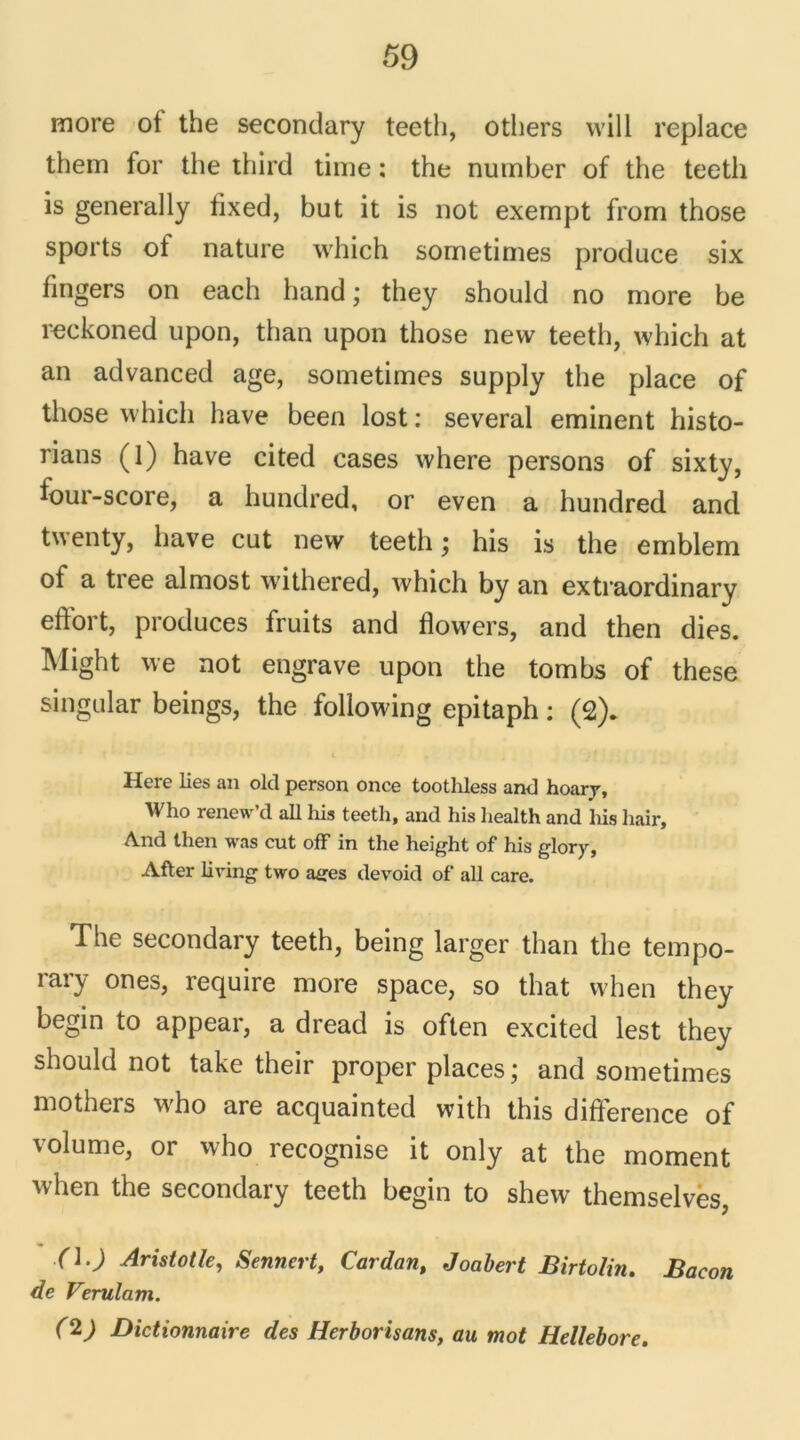 more ot the secondary teeth, otliers will replace them for the third tinte : the number of the teeth is generally fixed, but it is not exempt from those sports ot nature which sometimes produce six fingers on each hand ; they should no more be reckoned upon, than upon those new teeth, which at an advanced âge, sometimes supply the place of those which hâve been lost : several eminent histo- rians (1) hâve cited cases where persons of sixty, four-score, a hundred, or even a hundred and twenty, bave eut new teeth ; his is the emblem of a tree almost withered, which by an extraordinary eftort, produces fruits and flowers, and then dies. Might we not engrave upon the tombs of these singular beings, the following epitaph : (2). Here lies an old person once toothless and hoary, Who renew’d ail his teeth, and his health and his hair. And then was eut off in the height of his glory, After living two âges devoid of ail care. The secondary teeth, being larger than the tempo- rary ones, require more space, so that when they begin to appear, a dread is often excited lest they should not take their proper places ; and sometimes mothers who are acquainted with this différence of volume, or who recognise it only at the moment when the secondary teeth begin to shew themselves, (\.) Aristotle, Sennert, Cardan, Joabert Birtoïin. Bacon de Verulam. (2) Dictionnaire des Herborisans, au mot Hellebore.