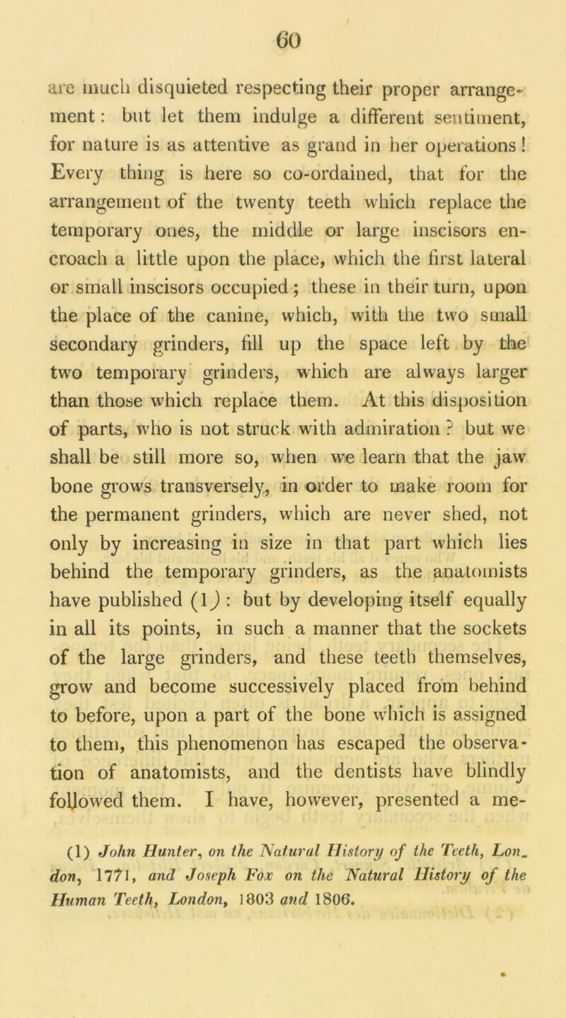 are tnucii disquieted respecting their proper arrange- ment : but let thern indulge a different sentiment, for nature is as attentive as grand in her operations ! Every thing is here so co-ordained, that for the arrangement of the twenty teeth which replace the temporary ones, the middle or large inscisors en- croach a little upon the place, which the first latéral or small inscisors occupied ; these in their iurn, upon the place of the canine, which, with the two small secondary grinders, fill up the space left by the two temporary grinders, which are always larger than those which replace them. At this disposition of parts, who is not struck with admiration ? but we shall be still more so, when we learn that the jaw bone grows transversely, in order to make room for the permanent grinders, which are never shed, not only by increasing in size in that part which lies behind the temporary grinders, as the anatomists hâve published (lj : but by developing itself equally in ail its points, in such a manner that the sockets of the large grinders, and these teeth themselves, grow and become successively placed from behind to before, upon a part of the bone which is assigned to them, this phenomenon lias escaped the observa- tion of anatomists, and the dentists hâve blindly foljowed them. I hâve, however, presented a me- (1) John Hunter, on ihe Natural History of the Teeth, Lon- don, 1771, and Joseph Fox on the Natural History of ihe Human Teeth, London, 1803 and 1806.