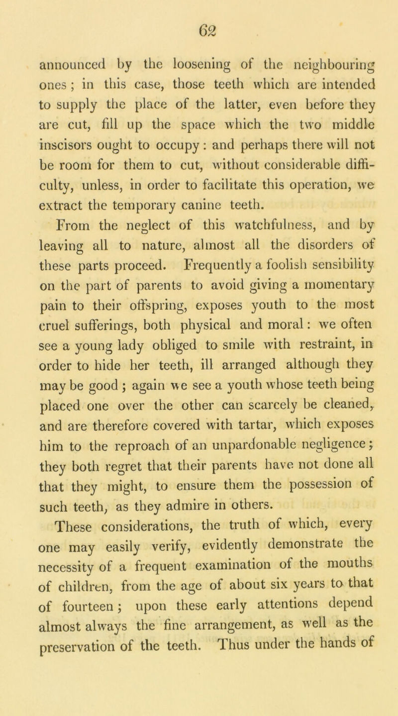 announced by the loosening of the neighbouring ones ; in ibis case, those teeth wliicli are intended to supply the place of the latter, even before they are eut, fill up the space which the two middle inscisors ought to occupy : and perhaps there vvill not be rooin for them to eut, without considérable diffi- culty, unless, in order to facilitate this operation, we extract the temporary canine teeth. Froin the neglect of this watchfulness, and by leaving ail to nature, alinost ail the disorders of these parts proceed. Frequently a toolish sensibility on the part of parents to avoid giving a momentary pain to their oflfspring, exposes youth to the inost cruel sufferings, both physical and moral : we often see a young lady ohliged to smile with restraint, in order to hide her teeth, ill arranged although they may be good ; again we see a youth whose teeth being placed one over the other can scarcely be cleaned,. and are therefore covered with tartar, which exposes him to the reproach of an unpardonable négligence ; they both regret that their parents hâve not done ail that they might, to ensure them the possession of such teeth, as they admire in others. These considérations, the truth of which, every one may easily verify, evidently demonstrate the necessitv of a frequent examination of the mouths of children, from the âge of about six years to that of fourteen ; upon these early attentions dépend almost always the fine arrangement, as well as the préservation of the teeth. dhus under the hands of