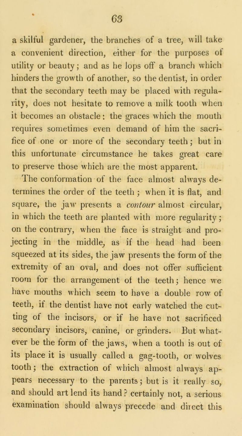 « a skilful gardener, the branches of a tree, will take a convenient direction, either for the purposes of utility or beauty ; and as he lops off a branch which hinders the growth of another, so the dentist, in order that the secondary teeth may be placed with regula- rity, does not hesitate to remove a milk tooth when it becomes an obstacle: the grâces which the mouth requires sornetimes even dernand of him the sacri- fice of one or inore of the secondary teeth ; but in this unfortunate circumstance he takes great care to preserve those which are the most apparent. The conformation of the face almost always dé- termines the order of the teeth ; when it is fiat, and square, the jaw présents a contour almost circular, in which the teeth are planted with more regularity ; on the contrary, when the face is straight and pro- jecting in the middle, as if the head had been squeezed at its sides, the jaw présents the form of the extremity of an oval, and does not offer sufficient room for the arrangement of the teeth ; hence we hâve mouths which seem to hâve a double row of teeth, if the dentist hâve not early watched the cut- ting of the incisors, or if he hâve not sacrificed secondary incisors, canine, or grinders. But what- ever be the form of the jaws, when a tooth is out of its place it is usually called a gag-tooth, or wolves tooth ; the extraction of which almost always ap- pears necessary to the parents; but is it really so, and should art lend its hand ? certainly not, a serious examination should always précédé and direct this