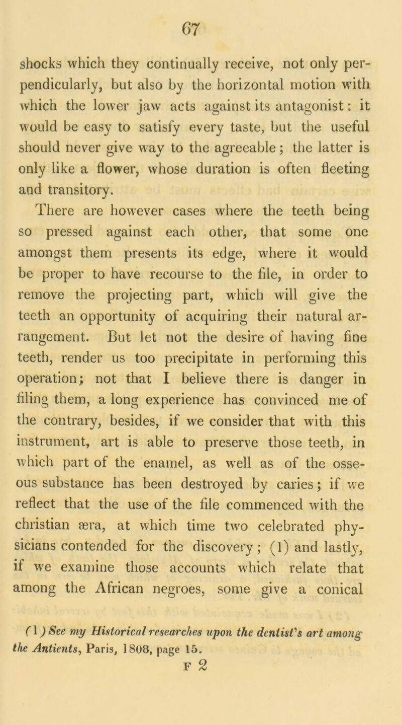 shocks which they continually receive, not only per- pendicularly, but also by the horizontal motion with which the lower jaw acts against its antagonist : it would be easy to satisfy every taste, but the useful should never give way to the agreeable ; the latter is only like a flower, whose duration is often fleeting and transitory. There are however cases where the teeth being so pressed against each other, that some one amongst them présents its edge, where it would be proper to hâve recourse to the file, in order to remove the projecting part, which will give the teeth an opportunity of acquiring their natural ar- rangement. But let not the desire of having fine teeth, render us too precipitate in performing this operation; not that I believe there is danger in liling thern, a long expérience has convinced me of the contrary, besides, if we consider that with this instrument, art is able to preserve those teeth, in which part of the enamel, as well as of the osse- ous substance has been destroyed by caries ; if we reflect that the use of the file commenced with the Christian æra, at which time two celebrated phy- sicians contended for the discovery ; (l) and lastly, if we examine those accounts which relate that among the African negroes, some give a conical (\ ) See my Historical researches upon the dcntist's art amo?ig the Antients, Paris, 1808, page 15. F 2