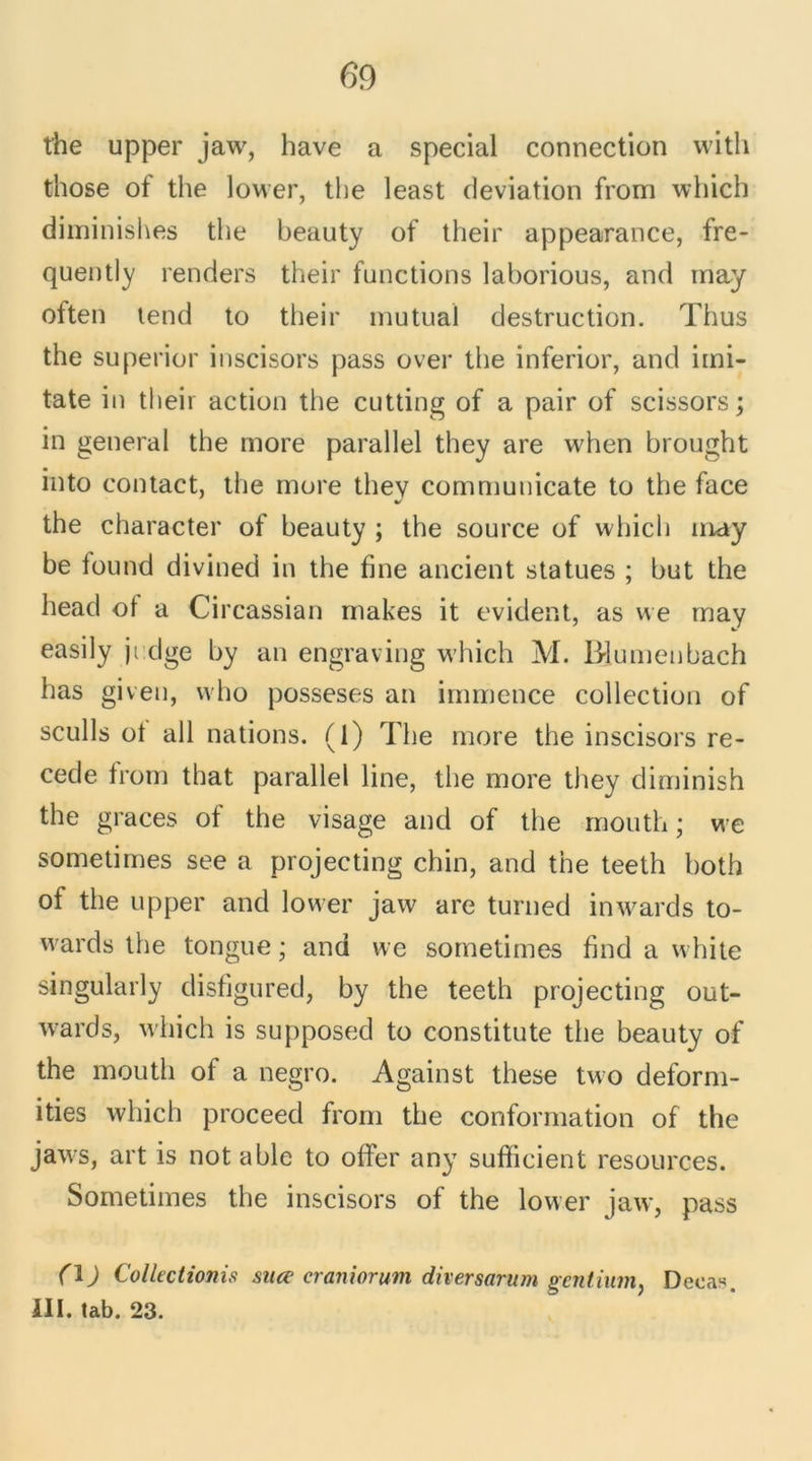 the upper jaw, hâve a spécial connection with those of the lower, the least déviation from which diminishes the beauty of their appearance, fre- quently renders their functions laborious, and may often tend to their mutual destruction. Thus the superior inscisors pass over the inferior, and imi- tate in their action the cutting of a pair of scissors; in general the more parallel they are when brought into contact, the more thev communicate to the face V the character of beauty ; the source of which may be found divined in the fine ancient statues ; but the head ot a Circassian makes it évident, as we may easily ji dge by an engraving which M. Biumenbach has given, who posseses an immence collection of seuils ot ail nations. (1) The more the inscisors re- cede from that parallel line, the more they diminish the grâces of the visage and of the mouth ; we sometimes see a projecting chin, and the teeth hoth of the upper and lower jaw are turned inwards to- wards the tongue ; and we sometimes find a white singularly disfigured, by the teeth projecting out- wards, which is supposed to constitute the beauty of the mouth of a negro. Against these two deform- ities which proceed from the conformation of the jaws, art is not able to offer any sufficient resources. Sometimes the inscisors of the lower jaw, pass (\) Collectionis suce eraniorum diversarum gentium, Deeas. III. tab. 23.
