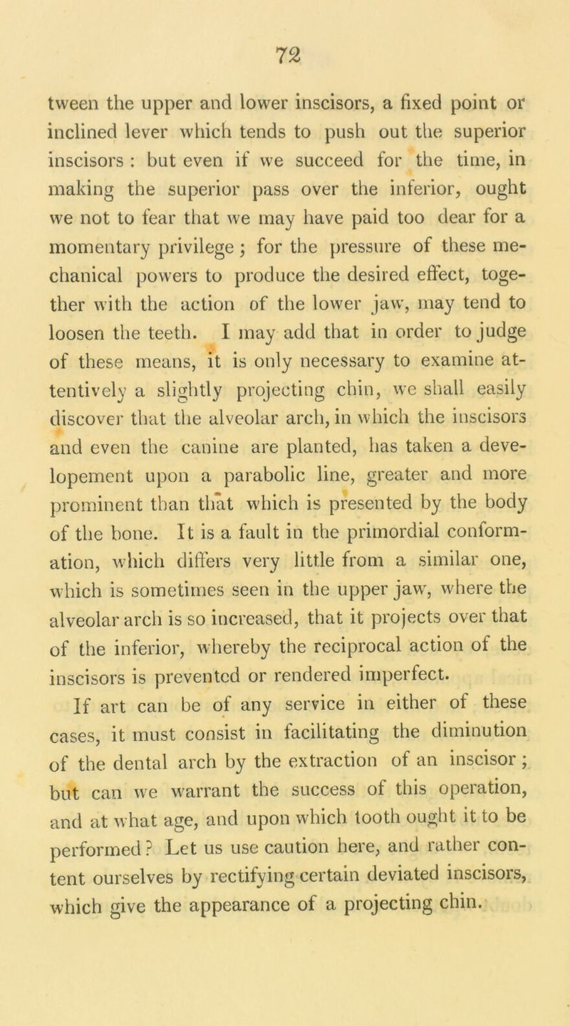 tween the upper and lower inscisors, a lixed point or inclined lever which tends to push out the superior inscisors : but even if we succeed for the time, in making the superior pass over the inferior, ought vve not to fear that we may hâve paid too dear for a momentary privilège ; for the pressure of these me- chanical powers to produce the desired eftect, toge- ther vvith the action of the lower jaw, may tend to loosen the teeth. I may add that in order to judge of these means, it is only necessary to examine at- tentively a slightly projecting chin, we shall easily discover that the alveolar arch, in which the inscisors and even the canine are planted, lias taken a deve- lopement upon a parabolic line, greater and more prominent tban that which is presented by the body of the bone. It is a fault in the primordial conform- ation, which differs very litt.le from a similar one, which is sometimes seen in the upper jaw, where the alveolar arch is so increased, that it projects over that of the inferior, whereby the reciprocal action of the inscisors is preventcd or rendered imperfect. If art can be of any service in either of these cases, it must consist in facilitating the diminution of the dental arch by the extraction of an inscisor ; but can we warrant the success of this operation, and at what âge, and upon which tooth ought it to be performed ? Let us use caution here, and rather con- tent ourselves by rectifying certain deviated inscisors, which give the appearance of a projecting chin.