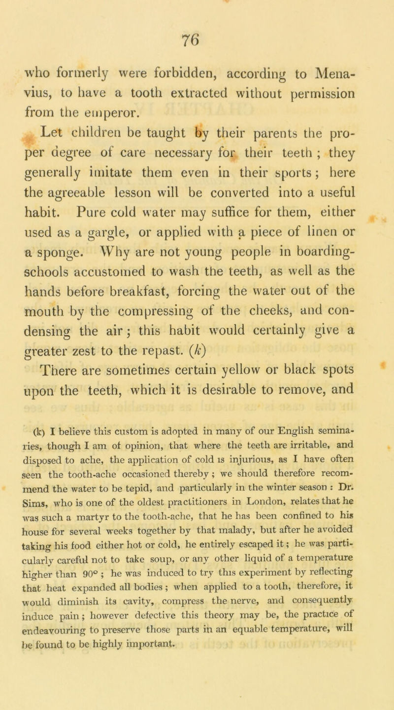who formerly were forbidden, according to Mena- vius, to bave a tooth extracted without permission from the emperor. Let children be taught by their parents the pro- per degree of care necessary for their teeth ; they generally imitate thein even in their sports ; here the agreeable lesson will be converted into a useful habit. Pure cold water may suffice for them, either used as a gargle, or applied with a piece of linen or a sponge. Why are not young people in boarding- schools accustomed to wash the teeth, as well as the hands before breakfast, forcing the water out ot the mouth by the compressing of the cheeks, and con- densing the air ; this habit would certainly give a greater zest to the repast. (k) There are sômetimes certain yellow or black spots upon the teeth, which it is désirable to remove, and (k) I believe this custom is adopted in many of our English semina- ries, though I am of opinion, that where the teeth are irritable, and disposed to ache, the application of cold is injurions, as I hâve often seen the tooth-ache occasioned thereby ; we should therefore recom- raend the water to be tepid, and particularly in the winter season : Dr. Sims, who is one of the oldest practitioners in London, relates that he was such a martyr to the tooth-ache, that he has been confined to his house for several weeks together by that malady, but after he avoided taking his food either hot or cold, he entirely escaped it ; he was parti- cularly careful not to take soup, or any other liquid of a température higher than 90° ; he was induced to try this experiment by reflecting that beat expanded ail bodies ; when applied to a tooth, therefore, it would diminish its cavity, compress the nerve, and consequently induce pain ; however defective this theory may be, the practice of endeavouring to préservé those parts in an equable température, will be f'ound to be highly important.