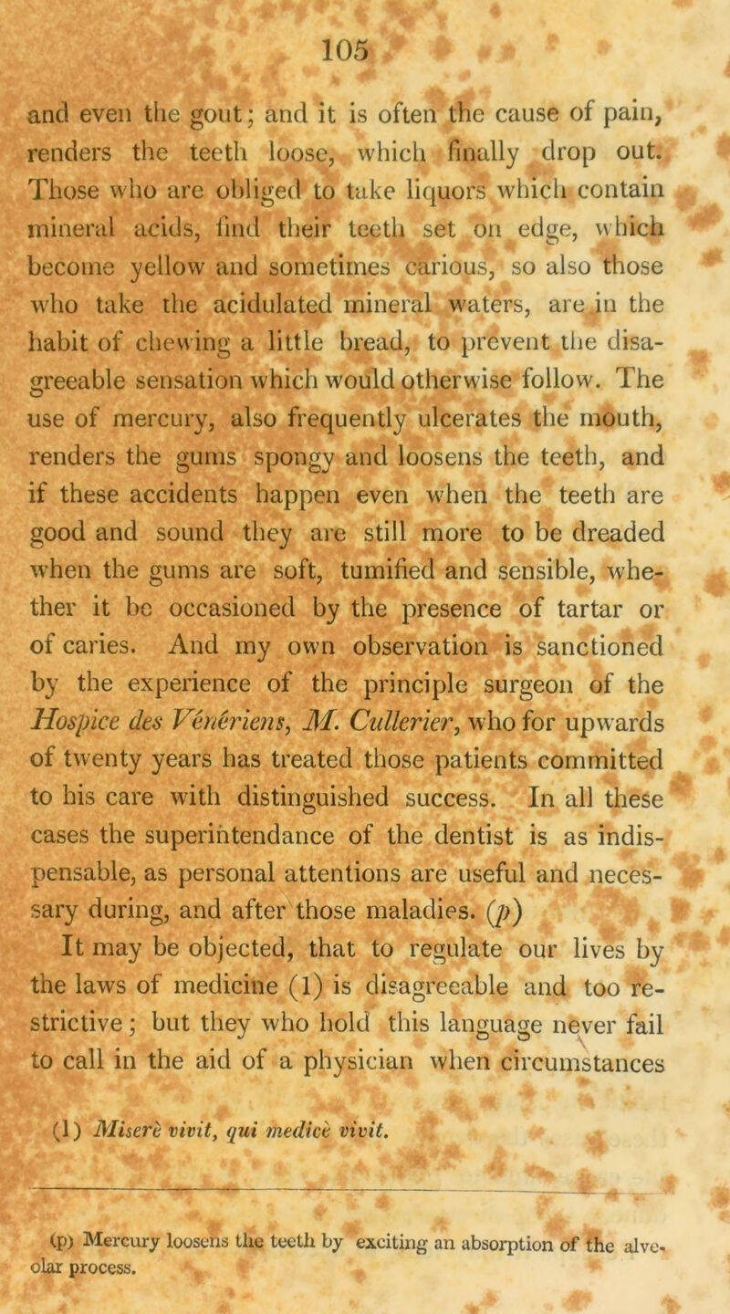 and even the goût; and it is often the cause of pain, renders the teeth loose, which finally drop out. Those vvho are obligea to take liquors which contain minerai acids, find their teeth set on edge, which becoine yellow and sometimes càrious, so also those who take the acidulated minerai waters, are in the habit of chewing a little bread, to privent the disa- çreeable sensation which would otherwise follow. The use of mercury, also frequently ulcérâtes the mouth, renders the gurns spongy and loosens the teeth, and if these accidents happen even when the teeth are good and sound they are still more to be dreaded when the gums are soft, tumified and sensible, whe- ther it be occasioned by the presence of tartar or of caries. And my own observation is sanctioned by the expérience of the principle surgeon of the Hospice des Vénériens, M. Cullerier, who for upwards of twenty years h as treated those patients committed to his care with distinguished success. In ail these cases the superintendance of the dentist is as indis- pensable, as personal attentions are useful and neces- sary during, and after those maladies. (p) It may be objected, that to regulate our lives by the laws of medicine (l) is disagreeable and too re- strictive ; but they who hold this language never fail to call in the aid of a physician when circumstances (1) Miserè vivit, qui medicè vivit. (p) Mercury loosens tlie teeth by exciting an absorption of the alve- olar process.