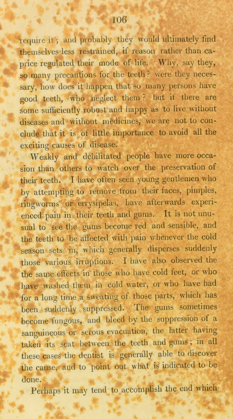 tequne ît ; and probably they Woïïld ultimately find themselves less restrained, if reason rather than ca- price regulated their mode of life. Why, say they, ao many précautions for the teeth ? were they neces- sary, how does it happen that so many persons hâve good teeth, who neglect them ? but il there are some sufficiently robust and liappy as to live without diseases and without médicines, we are not to con- clude that it is of little importance to avoid ail the exciting causes of disease. Weakly and debilitated people bave more occa- sion than others to watch over the préservation of their teeth. I hâve often seen young gentlemen who by attempting to rémove from their faces, pimples, ringworms or erry si pelas, hâve afterwards experi- enced pain in their teeth and gurris. It is not unu- sual to see the gums become red and sensible, and the teeth to be affected with pain whenever the cold season sets in, which generally disperses suddenly tliose various irruptions. I hâve also observed the the saine effects in those who hâve cold feet, or who f bave waslied tliem in cold water, or who hâve had for a long time a sweating of those parts, which bas been suddenly suppréssed. The gums sometimes become fungous, and bleed by the suppression of a sangumeous or serous évacuation, the lattei having taken its seat between the teeth and gums ; in ail these cases the dentist is generally able to discovei the cause,- and to point out what is indicatcd to be doue. , Perhaps it may tend to accomplis!! the end which