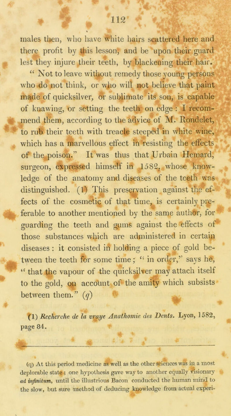 :j. * males then, who bave white bairs scattered bere and there profit by tbis lessonj and be upon their guard m lest they injure their teetb, by blackening tbeir hair* “ Not to leave without remedy tbose young persons who do not tbink, or wlio will not believe that paint made of quicksilver, or sublimate its son, is capable of knawing, or setting tbe teeth on edge : 1 recom- mend tnem, according to tbe aclvice of M. Rondelet, Æ ° * <| % to rub tbeir teetb with treacle steeped in tvhite wmç, . | >0 whicb bas a marvellous effect in resisting the effects of theypoison.” It was thus that Urbain Hemard, surgeon, expressed bimself in 1582, whose know- ledge of the anatomy and diseases of the teeth was distinguished. (1) Tbis préservation against the ef- fects of the cosmetic of that titne, is certainly pre- | ferable to another mentioned by the same author, for guarding the teetb and gums against the effects of’ those substances whicb are administered in certain diseases : it consisted in holding a piece of gold be- tween the teetb for some time ; Ci in orderf says he, “ that the vapour of the quicksilver may attacb itself to the gold, on account of tbe amity wbich subsists between them. ” (y) M. V' % (1) Recherche de la vraye Anathomie des Dents. Lyon, 1582, page 84. (q) At this period medicine as well as the other sciences was in a most déplorable State ; one hypothesis gave way to another equally ®sionary ad infinitum, until the illustrious Bacon conducted the human mind to the slow, but sure method of deducing knowledge from actual experi-