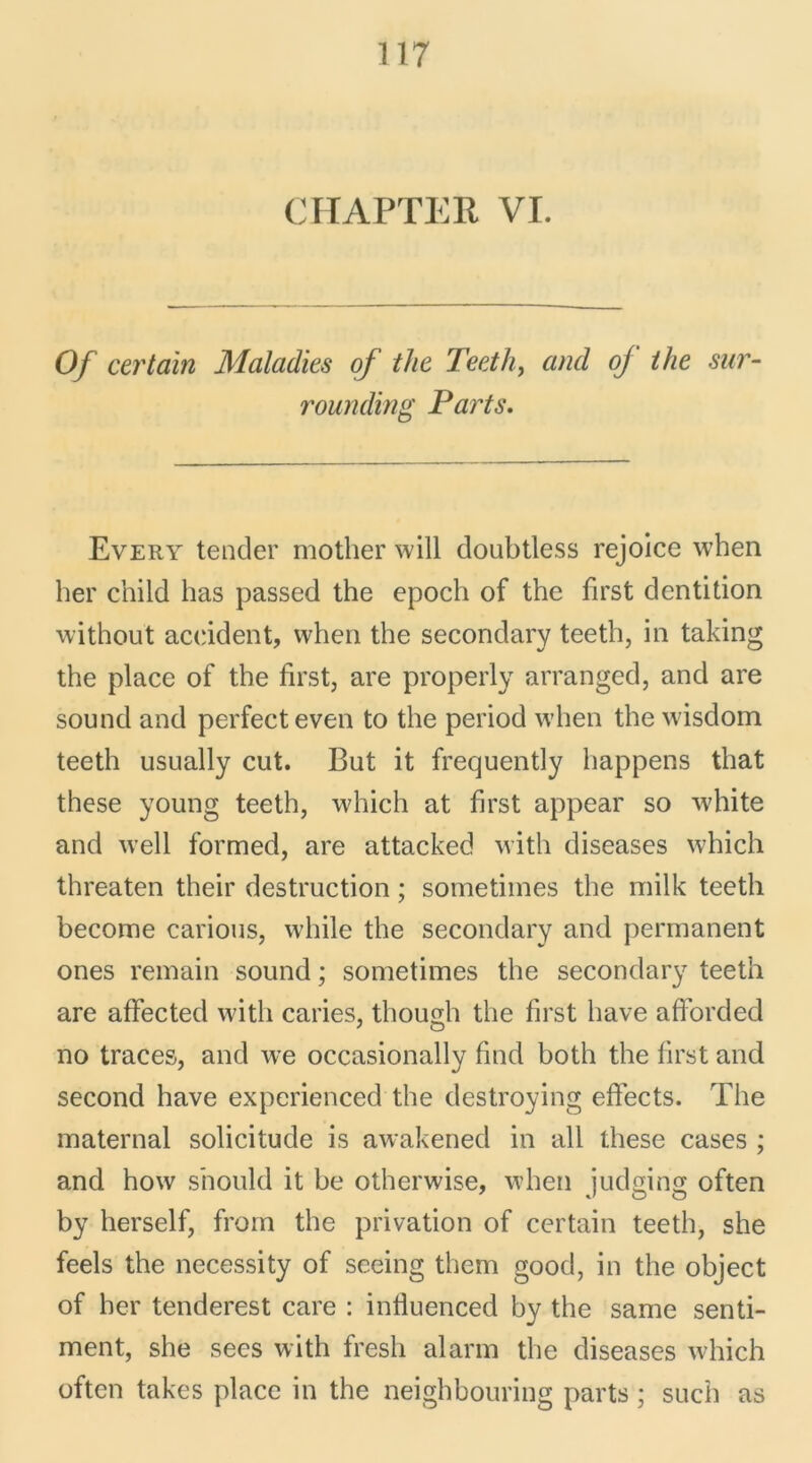 CHAPTER VI. Of certain Maladies of the Teeth, and oj the sur- rounding Parts. Every tender mother will doubtless rejoice when lier cnild lias passed the epoch of the first dentition without accident, when the secondary teeth, in taking the place of the first, are properly arranged, and are sound and perfecteven to the period when the wisdom teeth usually eut. But it frequently happens tliat these young teeth, wliich at first appear so white and w’ell formed, are attacked with diseases which threaten their destruction ; sometimes the milk teeth become carions, wliile the secondary and permanent ones remain sound ; sometimes the secondary teeth are affected with caries, tliough the first hâve afforded no traces, and we occasionally find both the first and second hâve experienced the destroying effects. The maternai solicitude is awakened in ail these cases ; and how s’nould it be otherwise, when judging often by herself, from the privation of certain teeth, she feels the necessity of seeing them good, in the object of lier tenderest care : infiuenced by the same senti- ment, she sees with fresh alarm the diseases which often takes place in the neighbouring parts ; such as