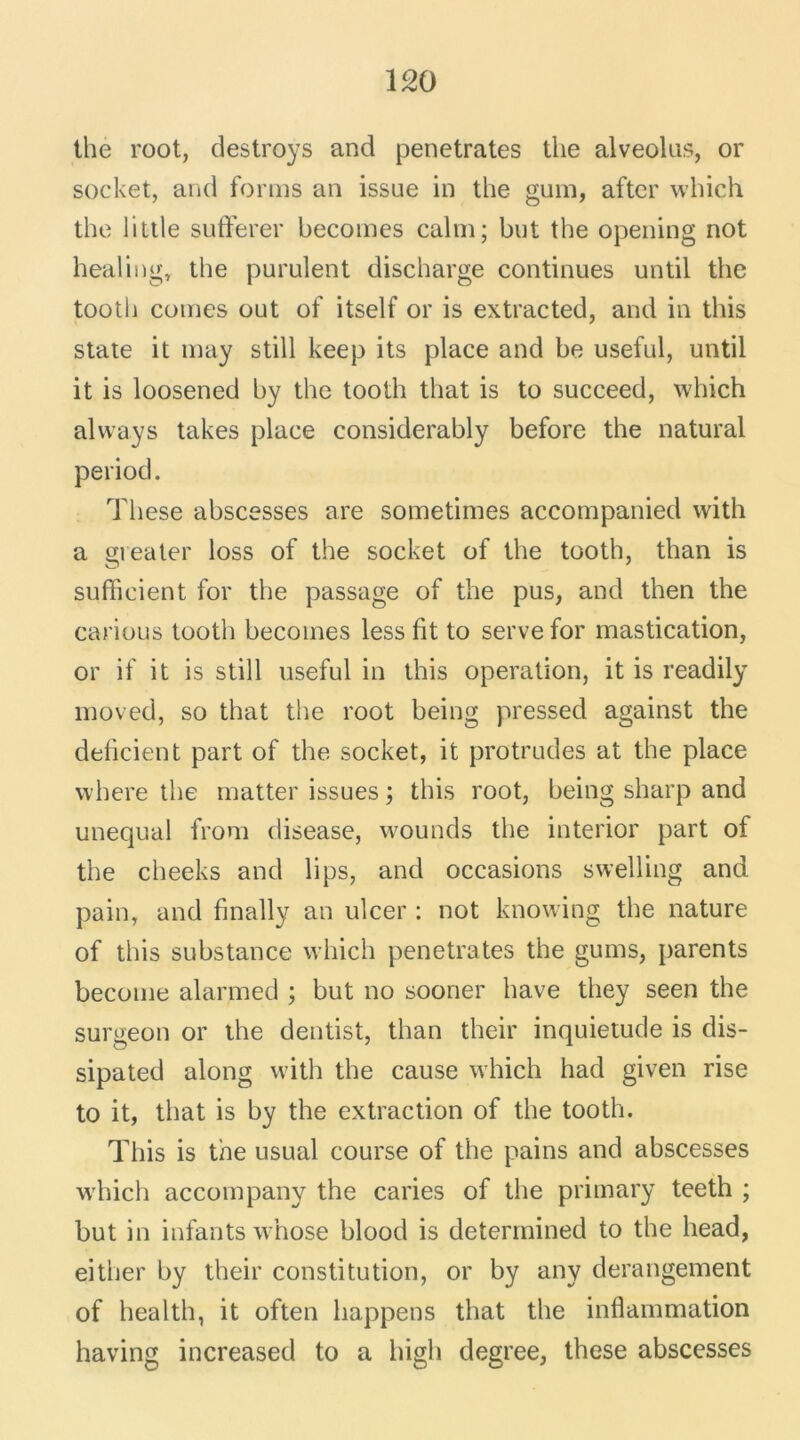 the root, destroys and pénétrâtes the alveolus, or socket, and forms an issue in the guin, aftcr which the little sufferer becomes calm; but the opening not healing, the purulent discharge continues until the tooth cornes out of itself or is extracted, and in this State it may still keep its place and be useful, until it is loosened by the tooth that is to succeed, which always takes place considerably before the natural period. These abscesses are sometimes accompanied with a greater loss of the socket of the tooth, than is sufficient for the passage of the pus, and then the carious tooth becomes less fit to serve for mastication, or if it is still useful in this operation, it is readily moved, so that the root being pressée! against the déficient part of the socket, it protrudes at the place where the matter issues ; this root, being sharp and unequal from disease, wounds the interior part of the cheeks and lips, and occasions swelling and pain, and finally an ulcer : not knowing the nature of this substance which pénétrâtes the gums, parents become alarmed ; but no sooner bave they seen the surgeon or the dentist, than their inquiétude is dis- sipated along with the cause which had given rise to it, that is by the extraction of the tooth. This is the usual course of the pains and abscesses which accompany the caries of the primary teeth ; but in infants whose blood is determined to the head, either by their constitution, or by any dérangement of health, it often happens that the inflammation having increased to a high degree, these abscesses