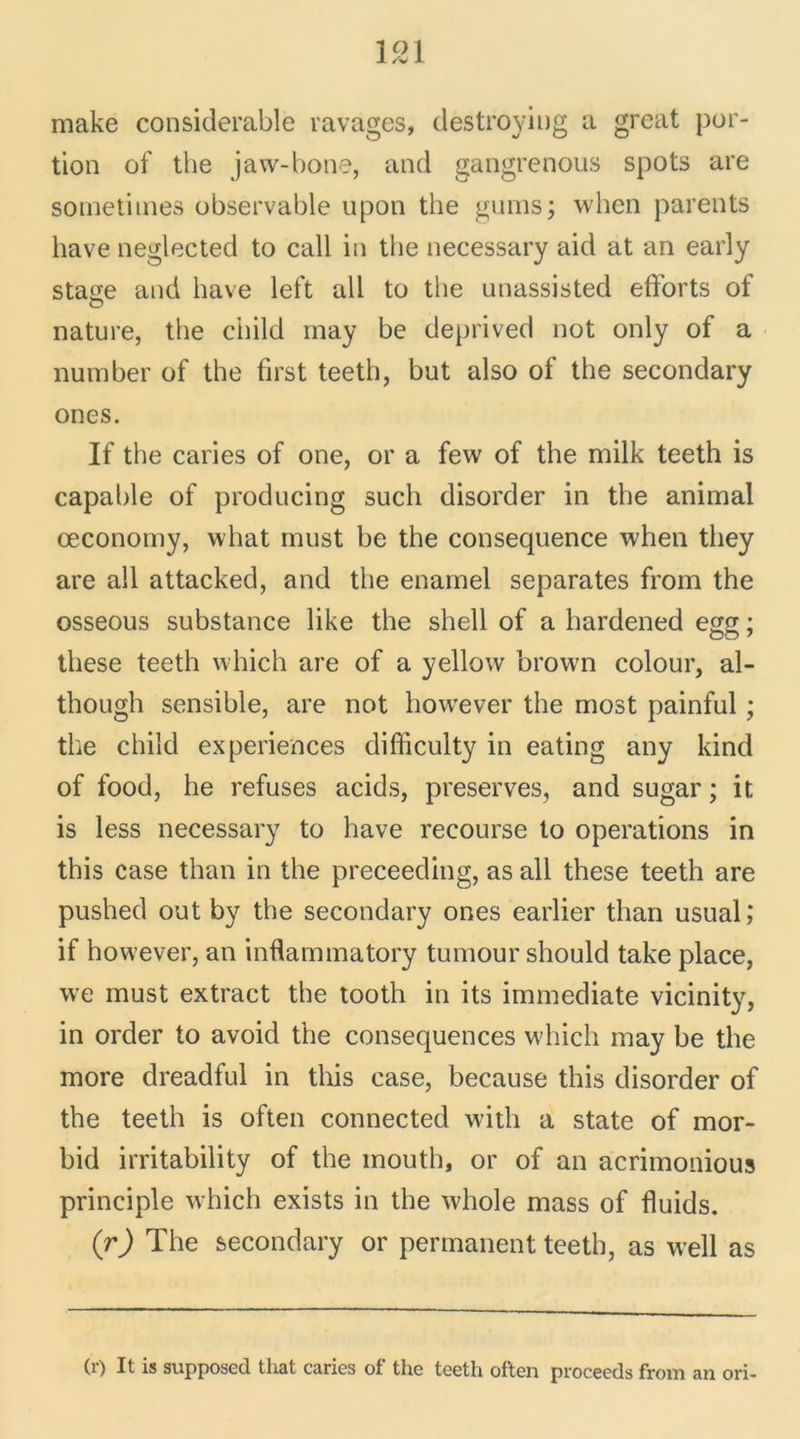 1521 make considérable ravages, destroying a great por- tion of the jaw-bone, and gangrenons spots are sometimes observable upon the gums; when parents hâve neglected to call in the necessary aid at an early stase and hâve left ail to the unassisted efforts of nature, the ciiild may be deprived not only of a number of the first teeth, but also of the secondary ones. If the caries of one, or a few of the milk teeth is capable of producing such disorder in the animal œconomy, what must be the conséquence when tliey are ail attacked, and the enamel séparâtes from the osseous substance like the shell of a hardened egg ; these teeth which are of a yellow brown colour, al- though sensible, are not however the most painful ; the child expériences difficulty in eating any kind of food, he refuses acids, préserves, and sugar ; it is less necessary to hâve recourse to operations in this case than in the preceeding, as ail these teeth are pushed out by the secondary ones earlier than usual; if however, an inflammatory tumour should take place, \ve must extract the tooth in its immédiate vicinity, in order to avoid the conséquences which may be the more dreadful in this case, because this disorder of the teeth is often connected with a state of mor- bid irritability of the inouth, or of an acrimonious principle which exists in the whole mass of fîuids. (r) The secondary or permanent teeth, as well as (r) It is supposée! that caries of the teeth often proceeds from an ori-