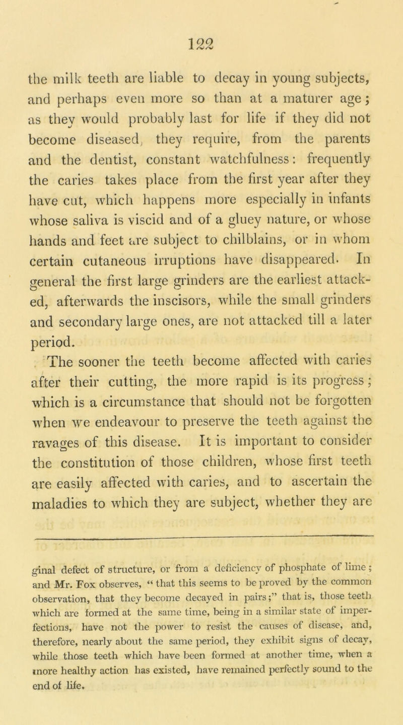 the milk teeth are liable to decay in young subjects, and perhaps even more so than at a maturer âge ; as they wonld probably last for life if they did not become diseased, they require, from the parents and the dentist, constant watcbfulness : frequently the caries takes place from the first year after they bave eut, which happens more especially in infants whose saliva is viscid and of a gluey nature, or whose hands and feet are suhject to chilblains, or in whom certain cutaneous irruptions bave disappeared. In general the first large grinders are the earliest attack- ed, afterwards the inscisors, while the small grinders and secondary large ones, are not attacked till a later period. The sooner the teeth become affected with caries after their cutting, the more rapid is its progress ; which is a circumstance that should not he forgotten when we endeavour to preserve the teeth against the ravages of this disease. It is important to consider the constitution of those children, whose first teeth are easily affected with caries, and to ascertain the maladies to which they are suhject, whether they are ginal defect of structure, or from a déficiencv of phosphate of lime ; and Mr. Fox observes, “ that this seems to be proved by the common observation, that they become decayed in pairs ; ’ that is, those teeth which are formed at the same time, being in a similar state ot imper- fections, hâve not the power to resist the causes of disease, and, therefore, nearly about the same period, they exhibit signs of decay, while those teeth which hâve been formed at another time, when a more healthy action lias existed, liave remained perfectly sound to the end of life.