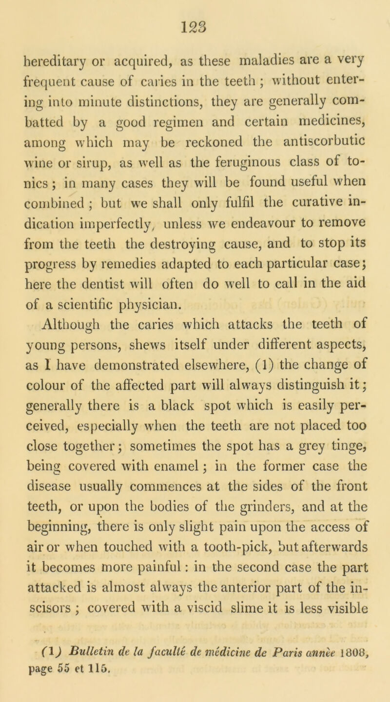 hereditary or acquired, as these maladies are a very frequent cause of caries in the teeth ; without enter- ing into minute distinctions, they are generally com- batted by a good regimen and certain medicines, among which may be reckoned the antiscorbutic wine or sirup, as well as the feruginous class of to- nies ; in many cases they will be found useful when combined ; but we shall only fulfil the curative in- dication imperfectly/ unless we endeavour to remove from the teetli the destroying cause, and to stop its progress by remedies adapted to each particular case; here the dentist will often do well to call in the aid of a scientific physician. Althouidi the caries which attacks the teeth of O young persons, shews itself under different aspects, as I hâve demonstrated elsewdiere, (1) the change of colour of the affected part will alw7ays distinguish it ; generally there is a black spot which is easily per- ceived, especially when the teeth are not placed too close together ; sometimes the spot has a grey tinge, being covered with enainel ; in the former case the disease usually commences at the sides of the front teeth, or upon the bodies of the grinders, and at the beginning, there is only slight pain upon the access of air or when touched with a tooth-pick, but afterwards it becomes more painful : in the second case the part attacked is almost always the anterior part of the in- scisors ; covered with a viscid slime it is less visible (1) Bulletin de la faculté de médicine de Paris année 1808, page 55 et 115.