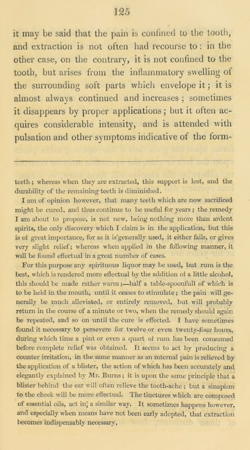 it rnay be said that the pain is confined to the tooth, and extraction is not often had recourse to : in the other case, on the contrary, it is not confined to the tooth, but arises from the intlainmatory swelling of the surrounding soft parts which envelope it ; it is alinost always continued and increases ; sometirnes it disappears by proper applications ; but it often ac- quires considérable intensity, and is attended with pulsation and other syrnptoms indicative of the form- teeth ; whereas when they are extracted, tliis support is lost, and the durability of the remaining teeth is diminished. I am of opinion however, that many teeth which are now sacrificed might be cured, and tlius continue to be useful for years ; the remedy I am about to propose, is not new, being notliing more than ardent spirits, the only discovery which I claim is in the application, but tliis is of great importance, for as it is'generally used, it either fails, or gives very slight relief ; whereas when applied in the following manner, it will be found effectuai in a great number of cases. For tliis purpose any spirituous liquor may be used, but rum is the best, which is rendered more effectuai by the addition of a little alcohol, this should be made rather warm ;—half a table-spoonfull of which is to be lield in the moutli, until it ceases to stimulate ; the pain will ge- nerally be much alleviated, or entirely removed, but will probably return in the course of a minute or two, when the remedy should again be repeated, and so on until the cure is effected. I hâve sometirnes found it necessary to persevere for twelve or even twenty-four hours, during which time a pint or even a quart of rum has been consumed before complété relief was obtained. It secms to act by producing a counter irritation, in the same manner as an internai pain is relieved by the application of a blister, the action of which has been accurately and elegantly explained by Mr. Burns ; it is upon tlic same principle that a blister behind the car will often relieve the tooth-ache ; but a sinapism to the cheek will be more effectuai. The tinctures which are composed of essential oils, act inj a similar way. It sometirnes happens however, and especially when means hâve not been early adopted, that extraction becomes indispensably necessary,