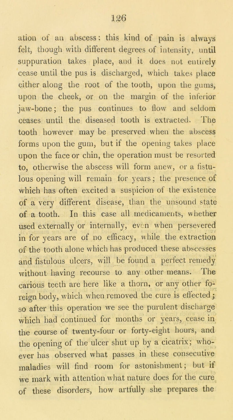 1CÆ ation of au abscess : this kind of pain is always felt, thougli with different degrees of intensity, until suppuration takes place, and it does not entirely cease until the pus is discharged, vvhich takes place either along the root of the tooth, upon the guins, upon the cheek, or on the margin of the inferior jaw-bone ; the pus continues to flow and seldom ceases until the diseased tooth is extracted. The tooth however may be preserved when the abscess forms upon the gum, but if the opening takes place upon the face or chin, the operation must be resorted to, otherwise the abscess will forrn anew, or a fistu- lous opening will remain for years ; the presence of which has often excited a suspicion of the existence of a very different disease, than the unsound state of a tooth. In this case ail médicaments, whether used externally or internally, even when persevered in for years are of no efficacy, while the extraction of the tooth alone which has produced these abscesses and hstulous ulcers, will be found a perfect remedy without liaving recourse to any other means. The carious teeth are here like a thorn, or any other fo- reign body, which when removed the cure is eftected ; so after this operation we see the purulent discharge which had continued for months or years, cease in the course of twenty-four or forty-eight hours, and the opening of the ulcer shut up by a cicatrix; who- ever has observed what passes in these consecutive maladies will ffnd room for astonishment ; but if we mark with attention what nature does for the cure of these disorders, how artfully she préparés the
