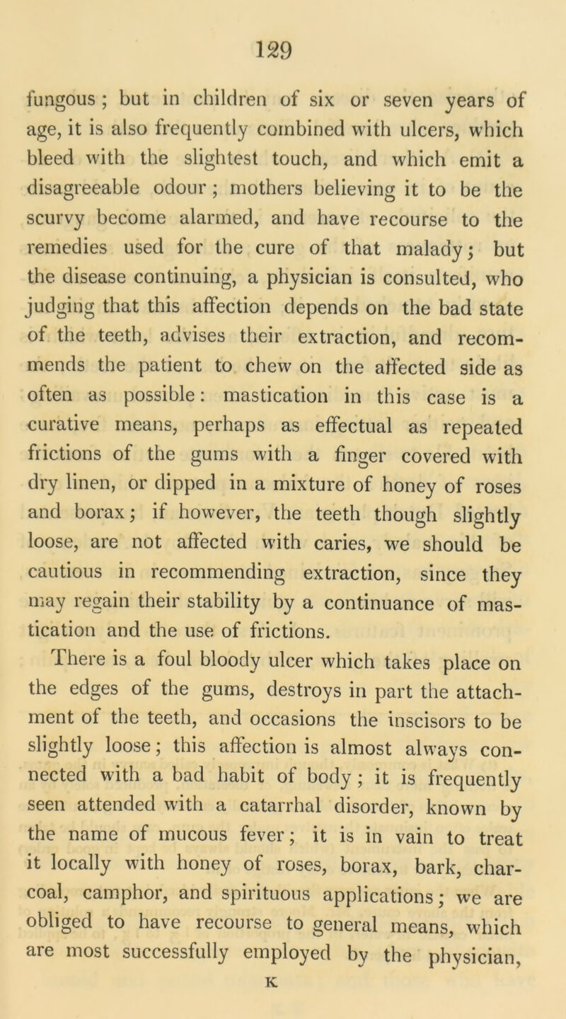 fungous ; but in children of six or seven years of âge, it is also frequently combined with ulcers, which bleed with the slightest touch, and which émit a disagreeable odour ; mothers believing it to be the scurvy become alarmed, and hâve recourse to the remedies used for the cure of that malady; but the disease continuing, a physician is consulted, who judging that this affection dépends on the bad State of the teeth, advises their extraction, and recom- mends the patient to chew on the atfected side as often as possible : mastication in this case is a curative means, perhaps as effectuai as repeated frictions of the gums with a finger covered with dry linen, or dipped in a mixture of honey of roses and borax ; if however, the teeth though slightly loose, are not affected with caries, we should be cautious in recommending extraction, since they may regain their stability by a continuance of mas- tication and the use of frictions. Ihere is a foui bloody ulcer which takes place on the edges of the gums, destroys in part the attach- ment of the teeth, and occasions the inscisors to be slightly loose ; this affection is almost always con- nected with a bad habit of body ; it is frequently seen attended with a catarrhal disorder, known by the name of mucous fever ; it is in vain to treat it locally with honey of roses, borax, bark, char- coal, camphor, and spirituous applications; we are obliged to hâve recourse to general means, which are most successfully employed by the physician, K