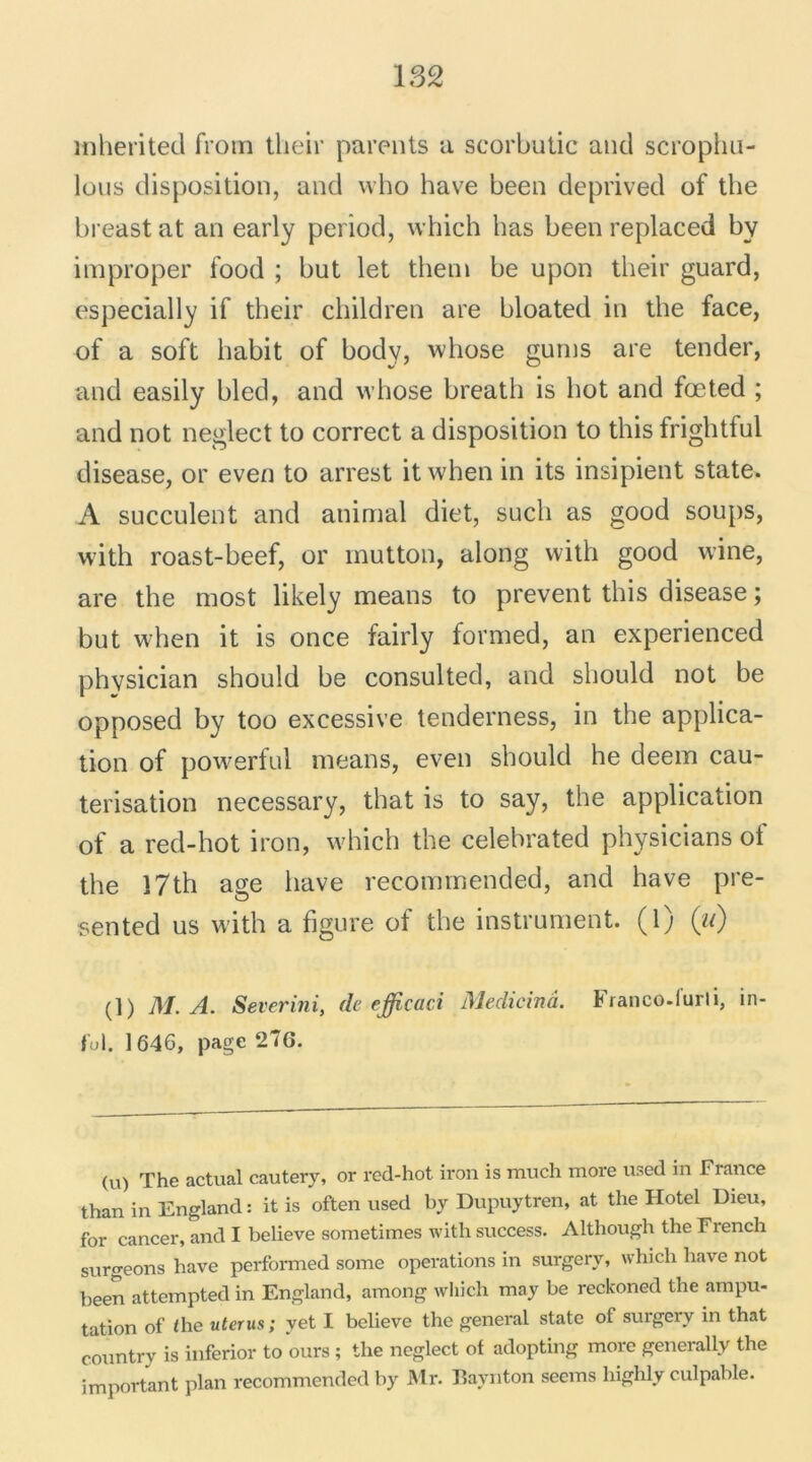 mherited froin their parents a scorbutic and scrophu- Iüus disposition, and who hâve been deprived of the breast at an early period, which bas been replaced bv improper food ; but let them be upon their guard, especially if their children are bloated in the face, of a soft habit of body, whose gums are tender, and easily bled, and whose breath is bot and fœted ; and not neglect to correct a disposition to this frightful disease, or even to arrest itwhen in its insipient State. A succulent and animal diet, sucli as good soups, with roast-beef, or mutton, along with good wine, are the most likely means to prevent this disease ; but when it is once fairly formed, an experienced phvsician should be consulted, and should not be opposed by too excessive tenderness, in the applica- tion of powerful means, even should he deem cau- térisation necessary, that is to say, the application of a red-hot iron, which the celehrated physicians ot the 17th âge bave recommended, and hâve pre- sented us with a figure of the instrument, (l) (w) (]) I\l. A. Severini, de efficaci Medieinâ. Franco.i'urli, in- ful. 1646, page 270. (v\) The actual cautery, or red-hot iron is much more used in France than in England : it is often used by Dupuytren, at the Hôtel Dieu, for cancer, and I believe sometimes with success. Although the French surgeons bave performed some operations in surgery, which bave not been attempted in England, among which may be reckoned the ampu- tation of the utérus; vet I believe the general state of surgery in that country is inferior to ours ; the neglect of adopting more generally the important plan recommended by Mr. Baynton seems highly culpable.
