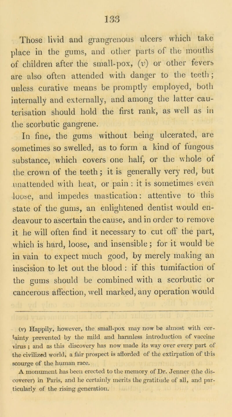 Those livid and grangrenous ulcers which take place in the gums, and other parts of the mouths of children after the small-pox, (y) or other fevers are also often attended with danger to the teeth ; unless curative means be promptly employed, both internally and externally, and among the latter cau- térisation should hold the first rank, as well as in the scorbutic gangrené. In fine, the gums without being ulcerated, are sometimes so swelled, as to form a kind of fungous substance, which covers one half, or the whole of the crown of the teeth; it is generally very red, but unattended with beat, or pain : it is sometimes even loose, and impedes mastication : attentive to this state of the gums, an enlightened dentist would en- deavour to ascertain the cause, and in order to remove it he will often find it necessary to eut off the part, which is hard, loose, and insensible ; for it would be in vain to expect much good, by merely making an inscision to let out the blood : if this tumifaction of the gums should be combined with a scorbutic or cancerous affection, well marked, any operation would (v) Happily, however, the small-pox may now be almost with cer- tainty prevented by the mild and liarmless introduction of vaccine virus ; and as this discovery has now made its way over every part of the civilized world, a fair prospect is afiorded of the extirpation of this scourge of the human race. A monument has been erected to the memory of Dr. Jenner (the dis- coverer) in Paris, and he certainly merits the gratitude of ail, and par- ticularly of the rising génération.