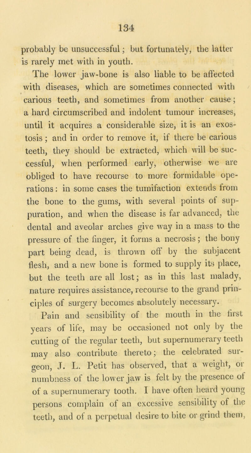 probably be unsuccessful ; but fortunately, the latter is rarely met with in youth. The lower jaw-bone is also liable to be affected with diseases, which are sometimes connected with % carious teeth, and sometimes from another cause; a hard circumscribed and indolent tumour increases, until it acquires a considérable size, it is an exos- tosis ; and in order to remove it, if there be carious teeth, they should be extracted, which will be suc- cessful, vv’hen performed early, otherwise we are obliged to hâve recourse to more formidable ope- rations : in some cases the tumifaction extends from the bone to the gums, with several points of sup- puration, and when the disease is far advanced, the dental and aveolar arches give way in a mass to the pressure of the finger, it forms a necrosis ; the bony part being dead, is thrown off by the subjacent flesh, and a new bone is formed to supply its place, but the teeth are ail lost; as in this last malady, nature requires assistance, recourse to the grand prin- ciples of surgery becomes absolutely necessary. Pain and sensibility of the mouth in the lirst years of life, may be occasioned not only by the cutting of the regular teeth, but supernumerary teeth may also contribute thereto ; the celebrated sur- geon, ,T. L. Petit bas observed, that a weight, or numbness of the lower jaw is felt by the presence ot of a supernumerary tooth. I hâve often heard young persons complain of an excessive sensibility of the teeth, and of a perpétuai desire to bitc or grind them,
