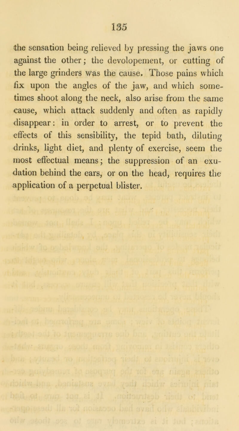 the sensation being relieved by pressing the jaws one against the otber ; the devolopement, or cutting of the large grinders was the cause. Those pains whicli tix upon the angles of the jaw, and which sorne- times shoot along the neck, also arise froin the same cause, which attack suddenly and often as rapidly disappear: in order to arrest, or to prevent the effects of this sensibility, the tepid bath, diluting drinks, light diet, and plenty of exercise, seein the most effectuai means ; the suppression of an exu- dation behind the ears, or on the head, requires the application of a perpétuai blister.