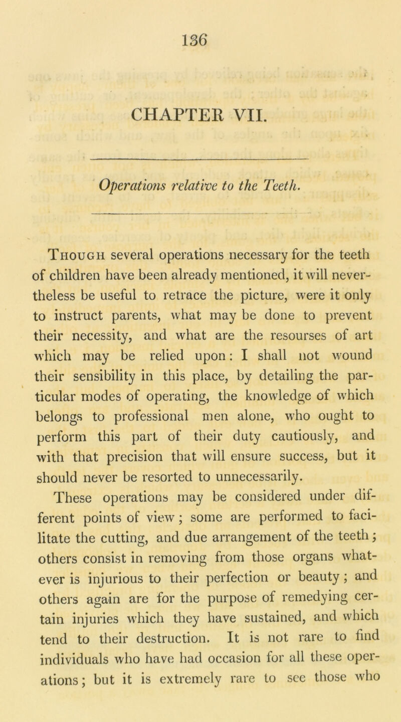 Operations relative to the Teeth. Though several operations necessary for the teeth of children hâve been already mentioned, it will never- theless be usefui to retrace the picture, were it only to instruct parents, vvhat may be done to prevent their necessity, and what are the resourses of art which may be relied upon : I shall not wound their sensibility in this place, by detailing the par- ticular modes of operating, the knowledge of which belongs to professional men alone, who ought to perform this part of their duty cautiously, and with that précision that will ensure success, but it should never be resorted to unnecessarily. These operations may be considered under dif- ferent points of view ; some are performed to faci- litate the cutting, and due arrangement of the teeth; others consist in removing from those organs what- ever is injurious to their perfection or beauty ; and others again are for the purpose of remedying cer- tain injuries which they hâve sustained, and which tend to their destruction. It is not rare to find individuals who hâve had occasion for ail these oper- ations ; but it is extremely rare to see those who