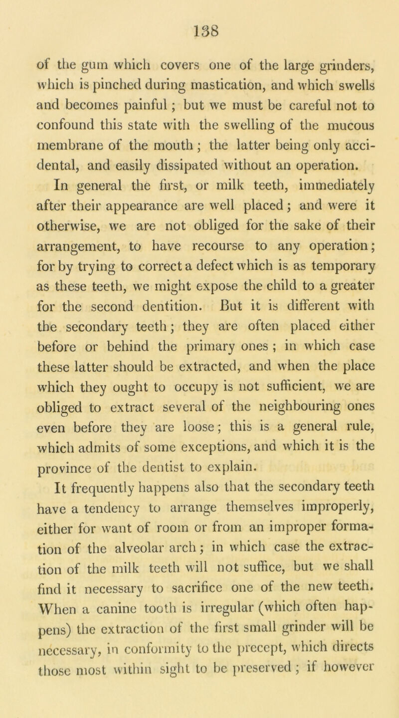 of the gum whicli covers one of the large grinders, which is pinched during mastication, and which swells and becomes painful ; but we must be careful not to confound tliis State vvitli the swelling of the mucous membrane of the mouth ; the latter being only acci- dentai, and easily dissipated without an operation. In general the lirst, or milk teeth, immediately after their appearance are well placed ; and were it otherwise, we are not obliged for the sake of their arrangement, to hâve recourse to any operation ; for by trying to correct a defect which is as temporary as these teeth, we might expose the child to a greater for the second dentition. But it is different with the secondary teeth ; they are often placed either before or behind the primary ones ; in which case these latter should be extracted, and when the place which they ought to occupy is not sufficient, we are obliged to extract several of the neighbouring ones even before they are loose ; this is a general rule, which admits of some exceptions, and which it is the province of the dentist to explain. It frequently happens also that the secondary teeth hâve a tendency to arrange themselves improperly, either for want of room or from an improper forma- tion of the alveolar arch ; in which case the extrac- tion of the milk teeth will not suffice, but we sliall find it necessary to sacrifice one of the new teeth. When a canine tooth is irregular (which often hap- pens) the extraction of the first small grinder will be necessary, in conformity to the precept, which directs thosc most within sight to be preserved ; if however