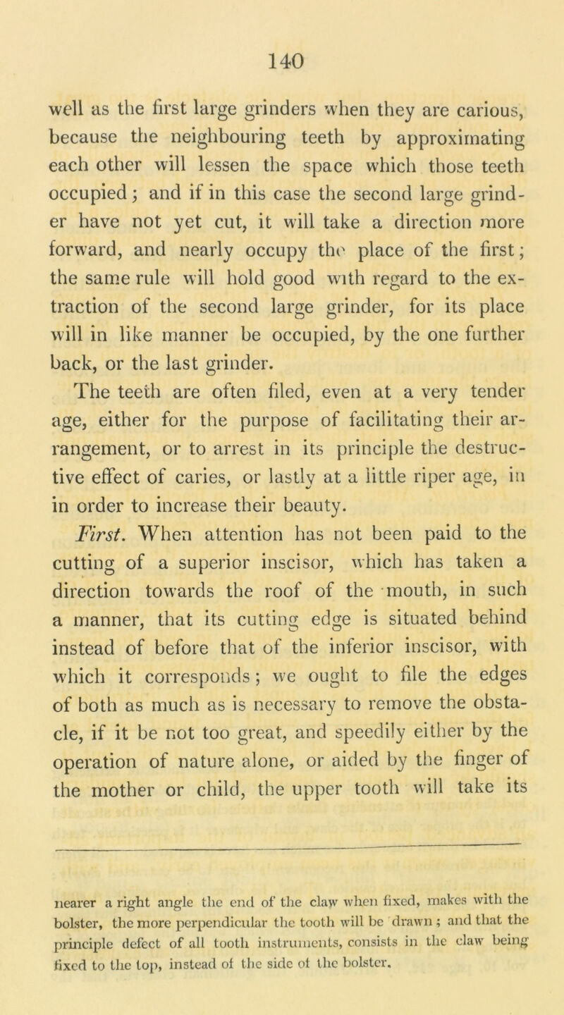 well as the first large grinders when they are carious, because the neighbouring teeth by approxirnating each other will lessen the space which those teeth occupied; and if in this case the second large grind- er hâve not yet eut, it will take a direction more forward, and nearly occupy the place of the first ; the saine rule will hold good with regard to the ex- traction of the second large grinder, for its place will in like manner be occupied, by the one further back, or the last grinder. The teeth are often filed, even at a very tender âge, either for the purpose of facilitating their ar- rangement, or to arrest in its principle the destruc- tive effect of caries, or lastly at a little riper âge, in in order to increase their beauty. First. When attention has not been paid to the cutting of a superior inscisor, which has taken a direction towards the roof of the mouth, in such a manner, that its cutting edge is situated behind instead of before that of the inferior inscisor, with which it corresponds ; we ought to file the edges of both as much as is necessary to remove the obsta- cle, if it be not too great, and speedily either by the operation of nature alone, or aided by the finger of the mother or child, the upper tooth will take its nearer a right angle the end of the claw when fixed, makes with the bolster, the more perpendicular the tooth will be drawn ; and that the principle defect of ail tooth instruments, consists in the claw being Hxed to the top, instead of the sidc ot the bolster.