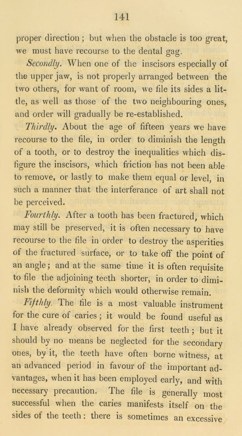 proper direction ; but when the obstacle is too great, we must bave recourse to the dental gag, Secondly. When one of the inscisors especially of the upper jaw, is not properly arranged between the tvvo others, for want of room, we file its sides a lit- tle, as vvell as those of the tvvo neighbouring ones, and order will gradually be re-established. Thirdty. About the âge of fifteen years we hâve recourse to the file, in order to diminish the lensth O of a tooth, or to destroy the inequalities which dis- figure the inscisors, which friction has not been able to remove, or lastly to make them equal or level, in such a manner that the interferance of art shall not be perceived. Fourthly. After a tooth has been fractured, which may still be preserved, it is often necessary to hâve recourse to the file in order to destroy the asperities of the fractured surface, or to take off the point of an angle; and at the same time it is often requisite to file the adjoining teeth shorter, in order to dimi- nish the deformity which would otherwise remain. Fifthly. The file is a most valuable instrument for the cure of caries ; it would be found useful as I bave already observed for the first teeth ; but it should by no means be neglected for the secondary ones, by it, the teeth hâve often borne witness, at an advanced period in favour of the important ad- vantages, when it has been employed early, and with necessary précaution. The file is generally most successful when the caries manifests itself on the sides of the teeth : there is sometimes an excessive