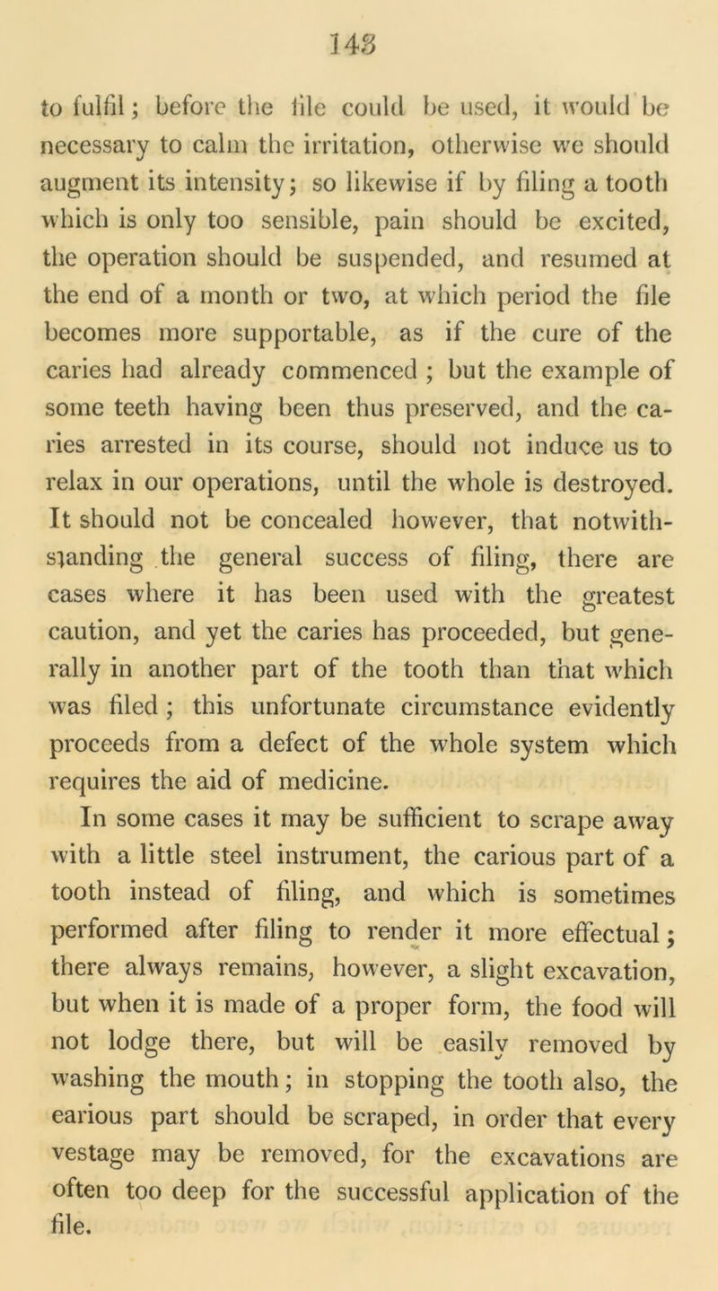 ns to fulfil ; before the lile could be used, it would be necessary to calm the irritation, otherwise we should augment its intensity; so likewise if by filing a tooth which is only too sensible, pain should be excited, the operation should be suspended, and resumed at the end of a month or two, at which period the file becomes more supportable, as if the cure of the caries had already commenced ; but the example of some teeth having been thus preserved, and the ca- ries arrested in its course, should not induce us to relax in our operations, until the whole is destroyed. It should not be concealed however, that notwith- sianding the general success of filing, there are cases where it has been used with the greatest caution, and y et the caries has proceeded, but gene- rally in another part of the tooth than that which was filed ; this unfortunate circumstance evidently proceeds from a defect of the whole System which requires the aid of medicine. In some cases it may be sufficient to scrape away with a little Steel instrument, the carious part of a tooth instead of filing, and which is sometimes performed after filing to render it more effectuai ; there always remains, however, a sliglit excavation, but when it is made of a proper form, the food will not lodge there, but will be easilv removed by washing the rriouth ; in stopping the tooth also, the earious part should be scraped, in order that every vestage may be removed, for the excavations are often too deep for the successful application of the file.