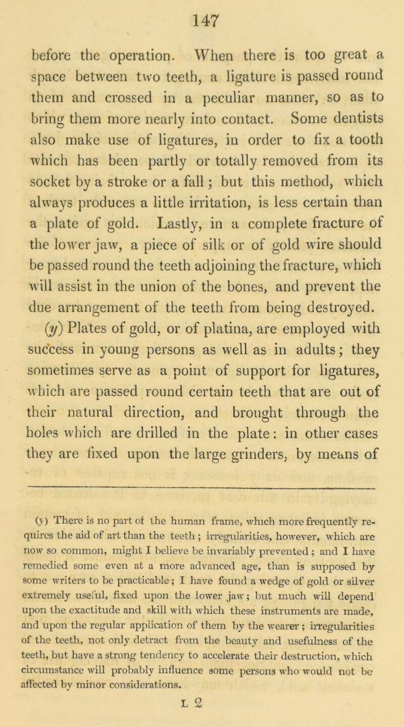 before the operation. When there is too great a space between tvvo teeth, a ligature is passée! round them and crossed in a peculiar manner, so as to bring thern more nearly into contact. Some dentists also make use of ligatures, in order to fix a tooth which has been partly or totally removed from its socket by a stroke or a fall ; but this method, which always produces a little irritation, is less certain than a plate of gold. Lastly, in a complété fracture of the lower jaw, a piece of silk or of gold wire should be passed round the teeth adjoining the fracture, which will assist in the union of the bones, and prevent the due arrangement of the teeth from being destroyed. (y) Plates of gold, or of platina, are employed with success in young persons as well as in adults ; they sometimes serve as a point of support for ligatures, which are passed round certain teeth that are out of their natural direction, and brought through the holes which are drilled in the plate : in other cases they are fixed upon the large grinders, by means of (v) There is no part of the human frame, which more frequently re- quires the aid of art than the teeth ; irregularities, however, which are now so common, miglit I believe be invariably prevented ; and I liave remedied some even at a more advaneed âge, than is supposed by some writers to be practicable ; I hâve found a wedge of gold or silver extremel}’- useful, fixed upon the lower jaw ; but much will dépend upon the exactitude and skill with which these instruments are made, and upon the régulai* application of them by the wearer ; irregularities of the teeth, not only detract from the beauty and usefulness of the teeth, but hâve a strong tendency to accelerate their destruction, which circumstance will probably influence some persons who would not be affected by minor considérations.