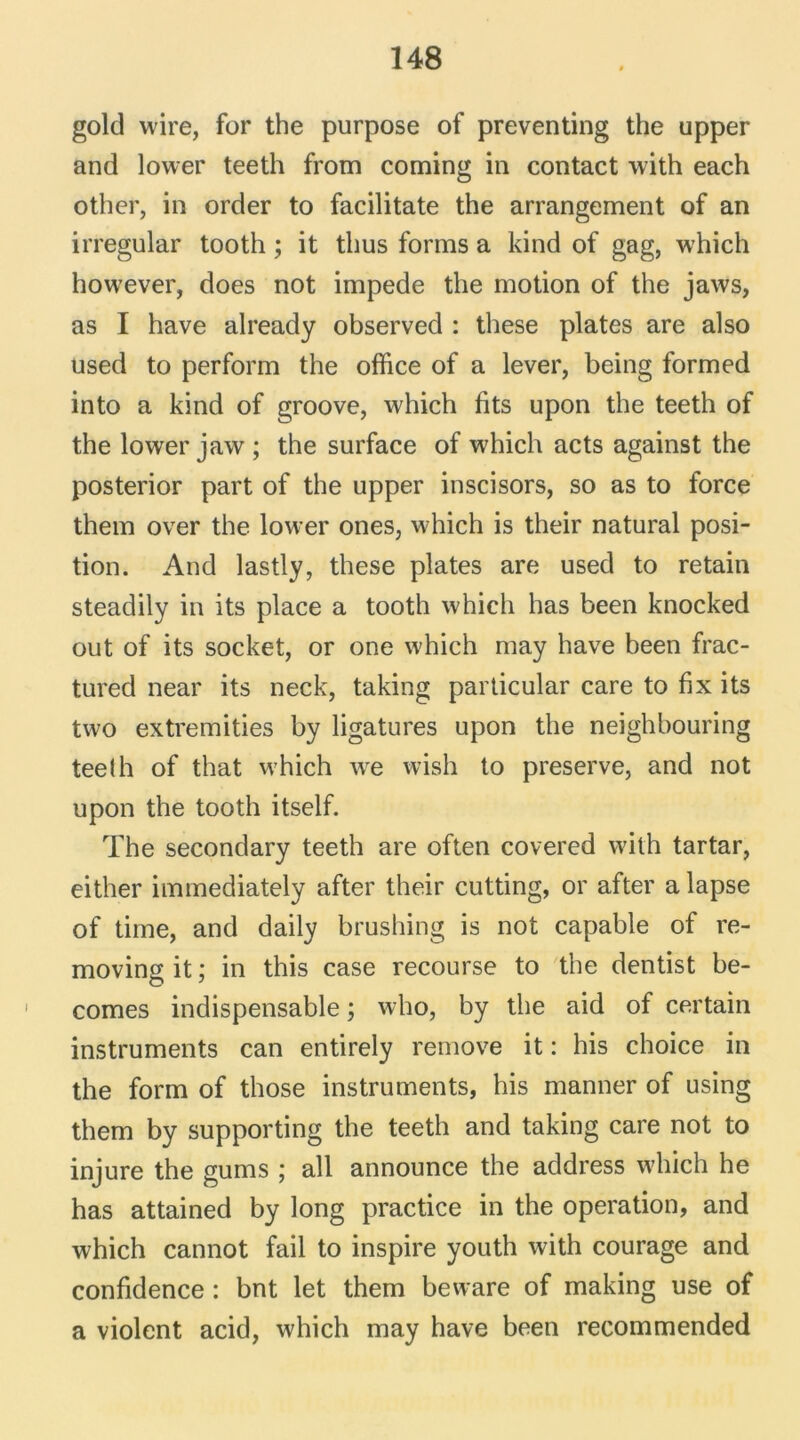 gold wire, for the purpose of preventing the upper and lower teeth from coming in contact with each other, in order to facilitate the arrangement of an irregular tooth ; it thus forms a kind of gag, which however, does not impede the motion of the jaws, as I hâve already observed : these plates are also used to perform the office of a lever, being formed into a kind of groove, which fits upon the teeth of the lower jaw ; the surface of which acts against the posterior part of the upper inscisors, so as to force them over the lower ones, which is their natural posi- tion. And lastly, these plates are used to retain steadily in its place a tooth which lias been knocked out of its socket, or one which may hâve been frac- tured near its neck, taking particular care to fix its two extremities by ligatures upon the neighbouring teeih of that which we wish to preserve, and not upon the tooth itself. The secondary teeth are often covered with tartar, either immediately after their cutting, or after a lapse of time, and daily brushing is not capable of re- moving it ; in this case recourse to the dentist be- comes indispensable ; who, by the aid of certain instruments can entirely remove it : his choice in the form of those instruments, his manner of using them by supporting the teeth and taking care not to injure the gums ; ail announce the address which he has attained by long practice in the operation, and which cannot fail to inspire youth with courage and confidence : bnt let them beware of making use of a violent acid, which may hâve been recommended