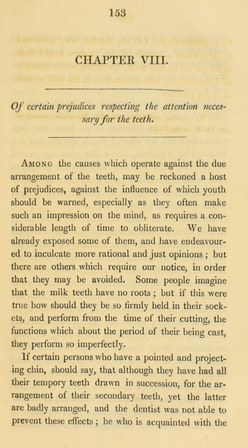 CHAPTEK VIII. Of certain préjudices respecting the attention neces- sary for the teeth. Among the causes which operate against the due arrangement of the teeth, may be reckoned a host of préjudices, against the influence of which youth should be warned, especially as they often make such an impression on the mind, as requires a con- sidérable length of time to obliterate. We hâve already exposed some of them, and hâve endeavour- ed to inculcate more rational and just opinions ; but there are others which require our notice, in order that they may be avoided. Some people imagine that the milk teeth hâve no roots ; but if this were true how should they be so flrmly held in their sock- ets, and perform from the time of their cutting, the functions which about the period of their being cast, they perform so imperfectly. If certain persons who hâve a pointed and project- ing chin, should say, that although they hâve had ail their tempory teeth drawm in succession, for the ar- rangement of their secondary teeth, yet the latter are badly arranged, and the dentist was not able to prevent these effects ; he who is acquainted witli the