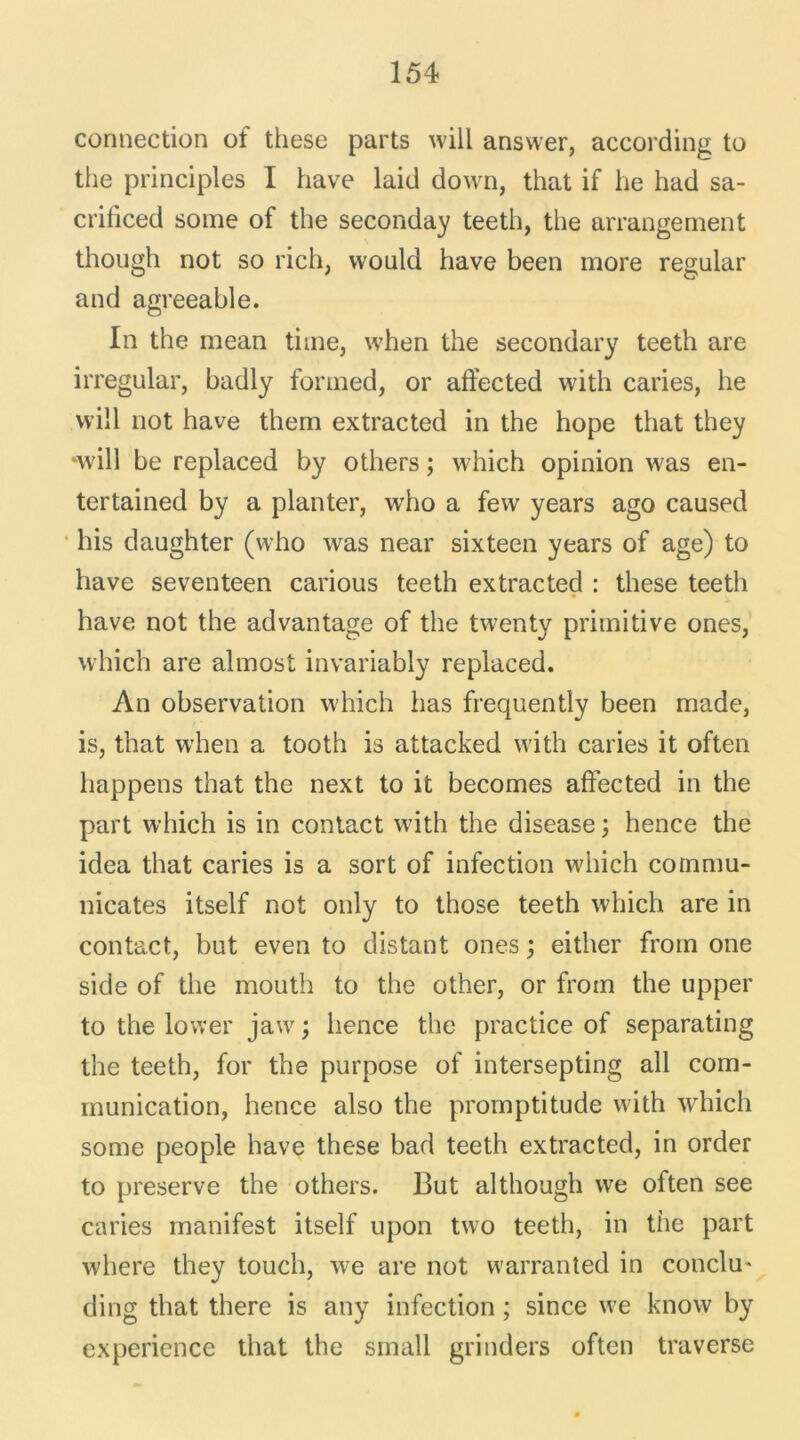 connection of these parts will answer, according to the principles I hâve laid down, that if he had sa- crificed some of the seconday teeth, the arrangement though not so rich, vvould hâve been more regular and agreeable. In the mean time, when the secondary teeth are irregular, badly fonned, or affected with caries, he will not hâve them extracted in the hope that they ‘will be replaced by others ; which opinion was en- ter tained by a planter, who a few years ago caused bis daughter (who was near sixteen years of âge) to hâve seventeen carious teeth extracted : these teeth hâve not the advantage of the twenty primitive ones, which are almost invariably replaced. An observation which lias frequently been made, is, that when a tooth is attacked with caries it often liappens that the next to it becomes affected in the part which is in contact with the disease ; hence the idea that caries is a sort of infection which commu- nicates itself not only to those teeth which are in contact, but even to distant ones ; either frotn one side of the mouth to the other, or froin the upper to the lower jaw ; lience the practice of separating the teeth, for the purpose of intersepting ail com- munication, hence also the promptitude with which some people hâve these bad teeth extracted, in order to preserve the others. But al though we often see caries manifest itself upon two teeth, in the part Avhere they touch, we are not warranted in conclu* ding that there is any infection ; since we know by expérience that the small grinders often traverse