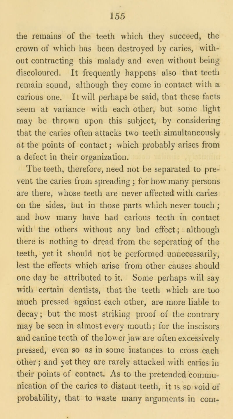 the remains of the teeth which they succeed, the crown of which lias been destroyed by caries, with- out contracting this malady and even without being discoloured. It frequently happens also that teeth remain sound, although they corne in contact with a carious one. Itwill perhaps be said, that these facts seem at variance with each other, but soine light may be thrown upon this subject, by considering that the caries often attacks two teeth simultaneously at the points of contact ; which probably arises from a defect in their organization. The teeth, therefore, need not be separated to pre- vent the caries from spreading ; for how many persons are there, whose teeth are never afîected with caries on the sides, but in those parts which never touch ; and how many hâve had carious teeth in contact with the others without any bad effect; although there is nothing to dread from the seperating of the teeth, yet it should not be performed unnecessarily, lest the effects which arise from other causes should one day be attributed to it. Some perhaps will say with certain dentists, that the teeth which are too much pressed against each other, are more liable to decay ; but the most striking proof of the contrary may be seen in almostevery mouth; for the inscisors and canine teeth of thelower jaware often excessively pressed, even so as in some instances to cross each other ; and yet they are rarely attacked with caries in their points of contact. As to the pretended commu- nication of the caries to distant teeth, it is so void of probability, that to waste many arguments in com-
