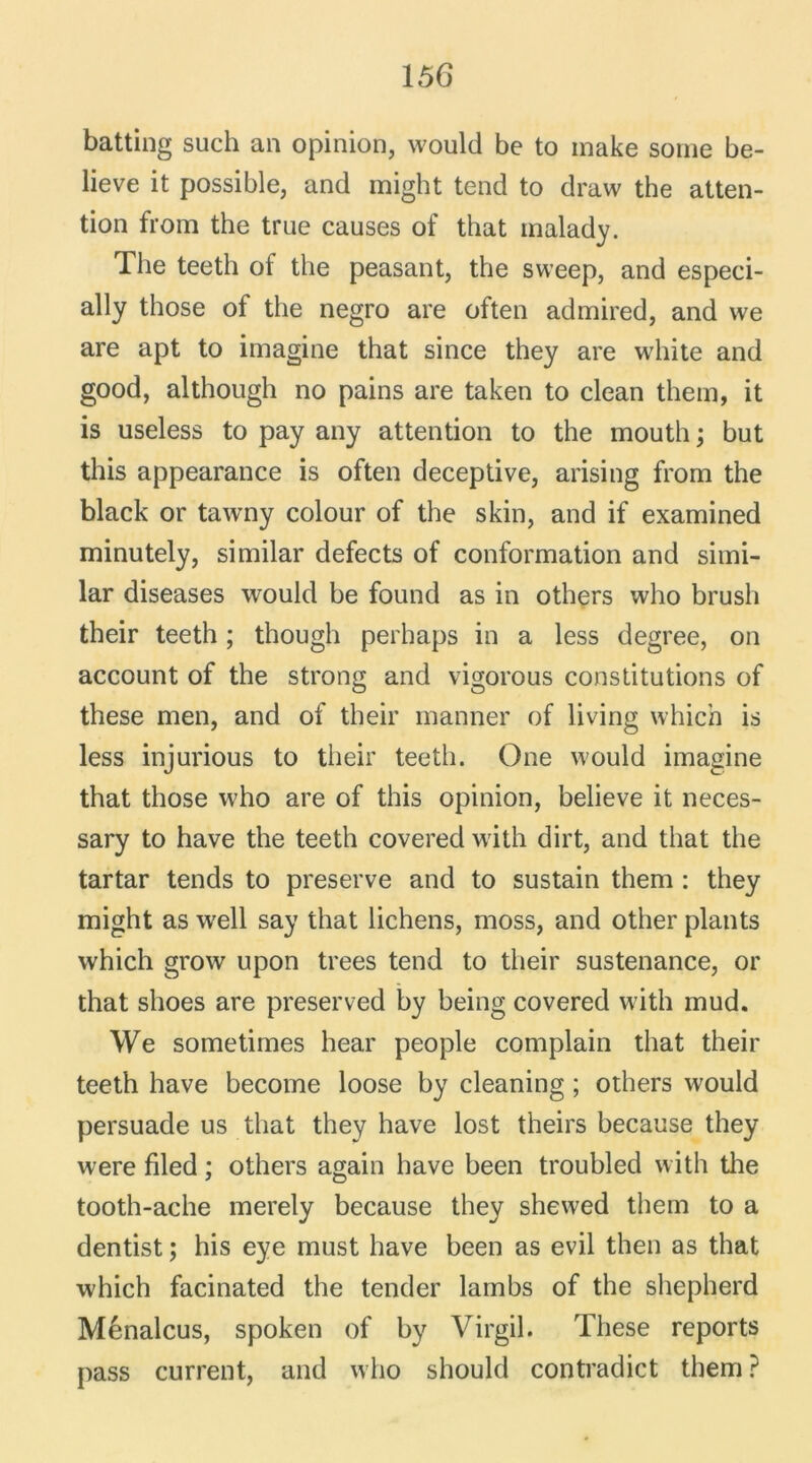 batting such an opinion, would be to make sorne be- lieve it possible, and might tend to draw the atten- tion from the true causes of that rnalady. The teeth of the peasant, the sweep, and especi- ally those of the negro are often admired, and we are apt to imagine that since they are white and good, although no pains are taken to clean them, it is useless to pay any attention to the mouth ; but this appearance is often deceptive, arising from the black or tawny colour of the skin, and if examined minutely, similar defects of conformation and simi- lar diseases would be found as in others who brush their teeth ; though perhaps in a less degree, on account of the strong and vigorous constitutions of these men, and of their manner of living which is less injurious to their teeth. One would imagine that those who are of this opinion, believe it neces- sary to hâve the teeth covered with dirt, and that the tartar tends to preserve and to sustain them : they might as well say that lichens, moss, and other plants which grow upon trees tend to their sustenance, or that shoes are preserved by being covered with mud. We sometimes hear people complain that their teeth hâve become loose by cleaning ; others would persuade us that they hâve lost theirs because they were filed ; others again hâve been troubled with the tooth-ache merely because they shewed them to a dentist ; his eye must hâve been as evil then as that which facinated the tender lambs of the shepherd Ménalcus, spoken of by Virgil. These reports pass current, and who should contradict them ?