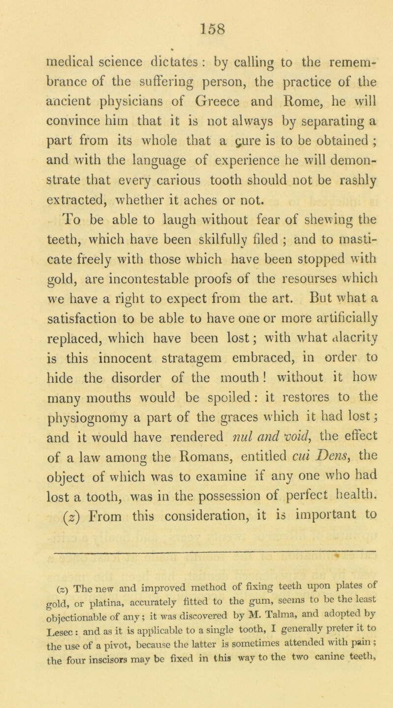 medical science dictâtes : by calling to the remem- brance of the suffering person, the practice of the ancient physicians of Greece and Rome, he will convince him that it is not always by separating a part from its whole that a çure is to be obtained ; and with the language of expérience he will demon- strate that every carious tooth should not be rashly extracted, whether it aches or not. To be able to langh without fear of shewing the teeth, which hâve been skilfully filed ; and to masti- cate freely with those which hâve been stopped with gold, are incontestable proofs of the resourses which we hâve a right to expect from the art. But what a satisfaction to be able to hâve one or more artificially replaced, which hâve been lost ; with what alacrity is this innocent stratagem embraced, in order to bide the disorder of the inouth ! without it how many mouths would be spoiled : it restores to the physiognomy a part of the grâces which it had lost ; and it would hâve rendered nul and void, the effect of a law; amolli the Romans, entitled cm JDens, the object of which was to examine if any one who had lost a tooth, was in the possession of perfect health. (z) From this considération, it is important to (2) The new and improved method of fixing teeth upon plates of gold, or platina, accurately fitted to the gum, seems to be the least objectionable of any ; it was discovered by M. Talma, and adopted by Lesec : and as it is applicable to a single tooth, I generallv prêter it to the use of a pivot, because the latter is sometimes attended with pain ; the four inscisors may be fixed in this way to the two canine teeth.