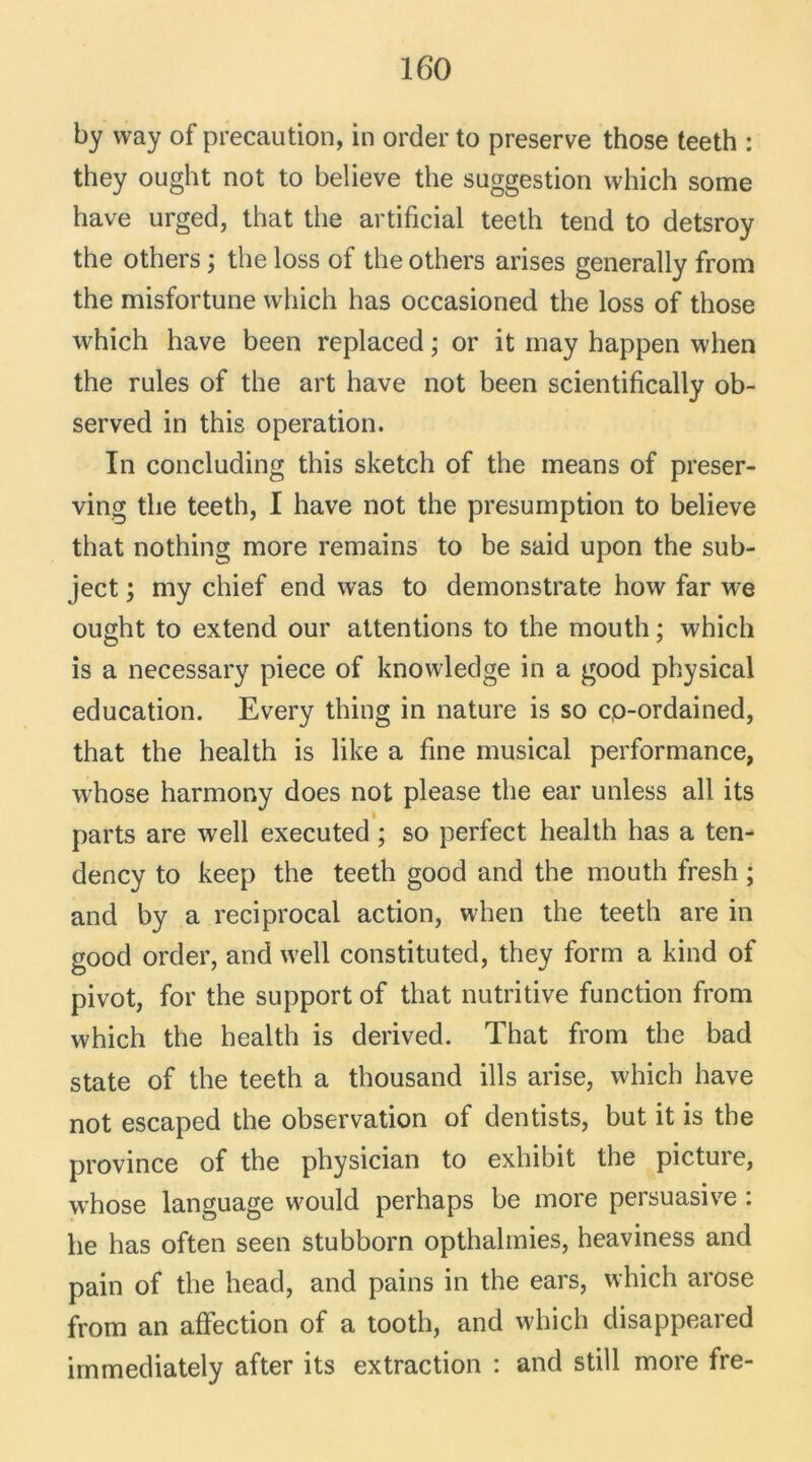 by way of précaution, in order to preserve those teeth : they ought not to believe the suggestion which some bave urged, that the artificial teeth tend to detsroy the others ; the loss of the others arises generally from the misfortune which lias occasioned the loss of those which hâve been replaced ; or it may happen when the rules of the art hâve not been scientifically ob- served in this operation. In concluding this sketch of the means of preser- ving the teeth, I hâve not the presumption to believe that nothing more remains to be said upon the sub- ject ; my chief end was to demonstrate how far we ought to extend our attentions to the mouth ; which is a necessary piece of knowledge in a good physical éducation. Every thing in nature is so cp-ordained, that the health is like a fine musical performance, whose harmony does not please the ear unless ail its parts are well executed ; so perfect health lias a ten- dency to keep the teeth good and the mouth fresh ; and by a reciprocal action, when the teeth are in good order, and w'ell constituted, they form a kind of pivot, for the support of that nutritive function from which the health is derived. That from the bad State of the teeth a thousand ills arise, which hâve not escaped the observation of dentists, but it is the province of the physician to exhibit the picture, whose language w7ould perhaps be more persuasive : he has often seen stubborn opthalmies, heaviness and pain of the head, and pains in the ears, which arose from an affection of a tootli, and which disappeared immediately after its extraction : and still more fre-