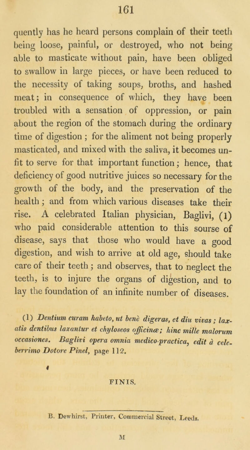 quently has he heard persons complain of their teeth being loose, painful, or destroyed, who not being able to masticate without pain, hâve been obliged to swallow in large pièces, or bave been reduced to the necessity of taking soups, broths, and hashed méat; in conséquence of which, they bave been troubled with a sensation of oppression, or pain about the région of the stomach during the ordinary time of digestion ; for the aliment not being properly masticated, and mixed with the saliva, it becomes un- fit to serve for that important function ; hence, that deficiency of good nutritive juices so necessary for the growth of the body, and the préservation of the health ; and from which various diseases take their rise. A celebrated Italian physician, Baglivi, (l) who paid considérable attention to this sourse of disease, says that those who would hâve a good digestion, and wish to arrive at old âge, should take care of their teeth ; and observes, that to neglect the teeth, is to injure the organs of digestion, and to lay the foundation of an infinité number of diseases. (1) Dentium curam habeto, ut benè digéras, et diu vivas ; lax- ütis dentibus laxantur et chijloseos oJJicincBhinc mille mcilorutn occasiones. Baglivi opéra omnia medico-practica, edit à cele- berrimo Dotore Pinel, page 112. « FINIS. B. Dewhirst, Printer, Commercial Street, Lceds. NI