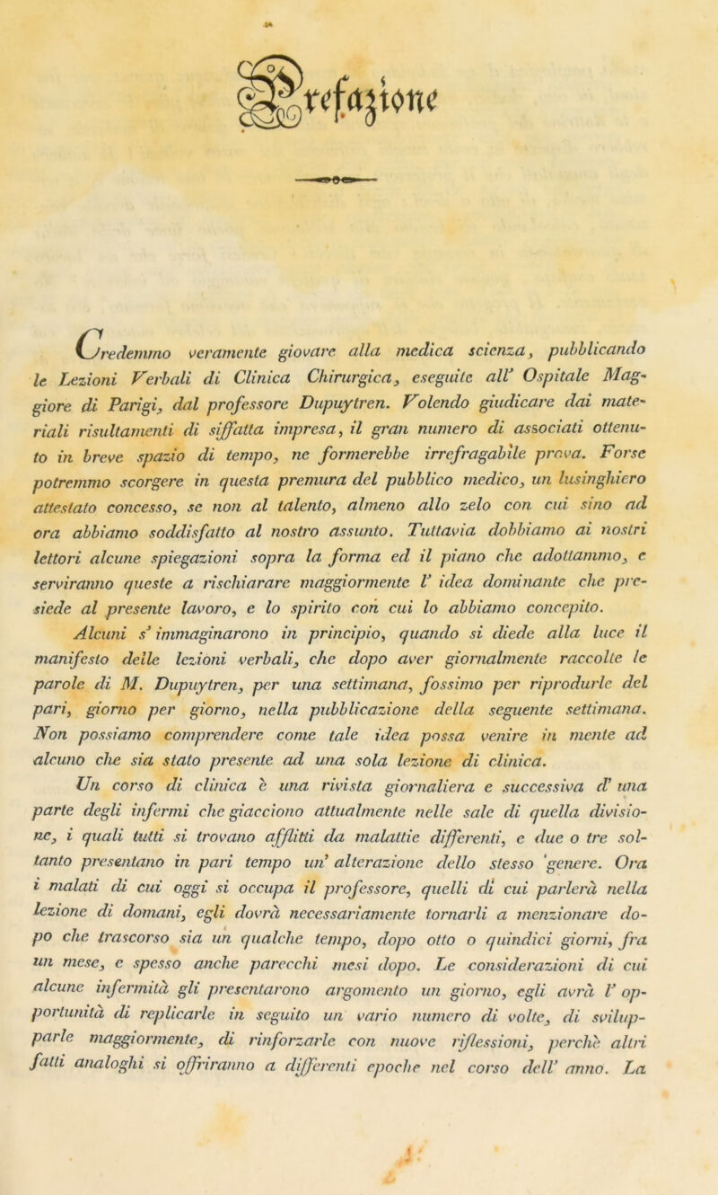 yjredemmo veramente giovare alla mcdica sc.ienza, pubblicanclo le Lezioni Verbali di Clinica Chirurgien, eseguite alV Ospitalc Mag- giore di Parigi, dal professore Dupuytren. Volendo giudicare dai mate- riali risultamenti di siffatta impresa, /7 gvvm numéro di as&ociati ottenu- to in breve spazio di tempo, ne formerebbe irrefragabile prova. Forse potremmo scorgere in quesia premura del pubblico medico, un lusinghiero attestato concesso, se non al ta lento, almeno allô zelo con cui si no ad ora abbiamo soddisfatto al nostro assunto. Tuttavia dohbiamo ai nos tri lettori alcune spiegazioni sopra la forma ed il piano ehe adottammo, c serviranno cpteste a rischiararc maggiormentc V idea dominante ehe pre- siede al présente lavoro, e lo spirito eon cui lo abbiamo concepito. Alcuni sJ immaginarono in principio, quando si diede alla luce il manifesto delle lezioni verbali, ehe dopo aver giornalmente raccolte le parole di M. Dupuytren, per una settimana, fossimo per riprodurle del pari, giorno per giorno, nella pubblicazione délia seguente settimana. Non possiamo comprendere corne taie idea passa, venire in mente ad, alcuno ehe sia stato présenté ad una sola lezione di clinica. Un corso di. clinica e una rivista giornaliera e successiva (V una parte degli infermi ehe giacciono attualmente nelle sale di quella divisio- nc, i quali tutti si trovano afflitli da malattie differenti, e due o tre sol- tanto presentano in pari tempo un’ alterazione dello slesso ‘genere. Ora i malati di cui oggi si occupa il professore, quelle di cui parlera nella lezione di domani, egli dovrà necessariameute tornarli a menzionare do- po che irascorso sia un qualche tempo, dopo otto o quindici giorni, fra un mese, e spesso anche parecchi mesi dopo. Le considerazioni di cui. alcune mfermità gli presentarono argomento un giorno, egli avrà V op- portunité di replicarle in seguito un varia numéro di volte, di svilup- parle maggiormentc, di rinforzarle con nuove riflessioni, perche al tri falli analoghi si ojfnranno a differenti epoclie nel corso dcll’ anno. La i