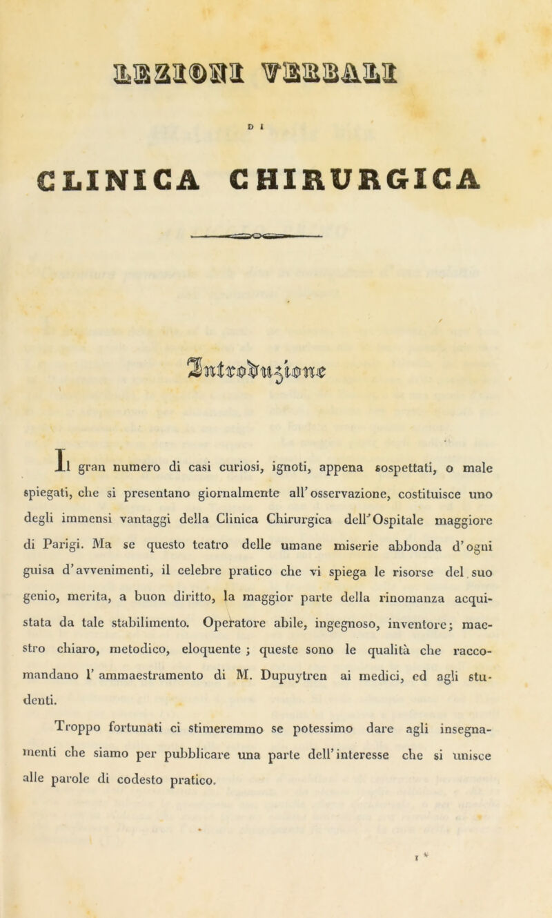 D 1 CLINICA CHIRURGICA Il gran numéro di casi curiosi, ignoti, appena sospettati, o male spiegati, che si presentano giornalmente ail’osservazione, costituisce uno degli immensi vantaggi délia Clinica Cliirurgica delKOspitale maggiore di Parigi. Ma se questo teatro delle umane miserie abbonda d’ogni guisa d’avvenirnenti, il célébré pratico che vi spiega le risorse del.suo genio, mérita, a buon diritto, la maggior parte délia rinomanza acqui- stata da taie stabilimento. Opefatore abile, ingegnoso, inventore; mae- stro cliiaro, metodico, éloquente ; queste sono le qualità che racco- mandano 1’ ammaestramento di M. Dupuytren ai medici, ed agli stu- denti. Troppo fortunati ci stimeremmo se potessimo dare agli insegna- menti che siamo per pubblicare una parte dell’interesse che si unisce aile parole di codesto pratico. /