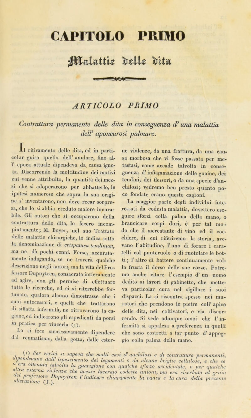 CAPITOLO PRIMO ARTICOLO PRIMO Contrattura permanente délie dita in conseguenza d9 una malattia deW aponeuroù palmare. Ïl ritiraraento delle dita, ed in parti- col ar guisa quello dell’ anulare, fino al- 1’ cpoca attuale dipeudeva da causa igno- ta. Discorrendo la moltitudine dei motivi cui venne attribuito, la quantità dei mez- zi che si adoperarono per abbatterlo, le ipotesi numerose che sopra la sua origi- ne s’ inventarono, non deve recar sorpre- sa3 che lo si abbia crcduto malorc incura- ble. Gli autori che si occuparono délia contrattura délie dita, lo fecero incom- piutamente ; M. Boyer, nel suo Trattato delle malattie chirurgiche, lo indica sotto la denominazione di crispatu.ru tendinum, ma ne da poclii cenni. Forse, accurata- meule indagando, se ne troverà qualche descrizione negli autori, ma la vita dei Pro- fessore Dupuytren, consacrata intieramente ad agirc, non gli permise di effettuare tutte le ricerche, ed ci si riterrebbe for- tunato, qualora alcuno dimostrasse che i suoi antecessori, e quelli che trattarono di si flatta infermità, ne ritrovarono la ca- gione,cd indicarono gli espedienti da porsi in pratica per vincerla 0). ha si fece successivamente dipendere dal reumatismo, dalla golta, dalle ester- ne violenze, da una frattura, da una cau- sa morbosa che vi fosse passata per rue- tastasi, corne accade talvolta in conse- guenza d’infiapimazione delle guaine, dei tendini, dei flessori, o da una specie d’an- chilosi; vedremo ben presto quanto po- co fondate erano queste cagioni. La maggior parte degli individui inte- ressati da codcsta malattia, dovettero cse- guire sforzi colla palma délia mano, o brancicare corpi duri, è per tal mo- do che il mercatantc di vino ed il coc- chiere, di cui riferiremo la storia, ave- vano l’abitudine, l’uno di forare i cara- tclli col punteruolo o di ruotolare le bot- ti ; l’altrodi battere continuamente col- la trusta il dorso delle suc rozze. Potre- mo anche citare P esempio d’un uomo dedito ai lavori di gabinetto, che mette- va particolar cura nel sigillare i suoi dispacci. La si riscontra spesso nei mu- ra tori che prendono le pietre colP apice delle dita, nei coltivatori, e via discor- rendo. Si vede adunque ornai che P in- fermità si appalesa a preferenza in quelli che sono costretti a far punto d’appog- gio colla palma délia mano. (0 1er venta si sapeva che molli casi cV anchilosi e di contratture permanenti, 1 lÿeildevano dalV ispessimenio dei legamenli o da alcune briglie cellulose, e che se  Ç, a ottenuta talvolta la guarigione con qualche sforzo accidentale, o per qualche a, \a csi^rna uiolenza che avesse lacerato codestc unioni, ma era riserbalo al genio <L. !>rn.fessore Dupuytren V indicare chiaramente la causa e la cura délia présente alterazione (T.). '