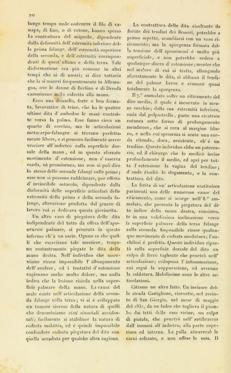 napa, di lino, o tli cotone, hanno spesso la contrattura ciel mignolo, dipendente dalla deformità dell’estreniità inferiore dél- ia prima falange, dell’ estreniità superiore délia seconda, e dell’estreniità corrispon- denti di cpiest’ ultima e délia terza. Taie disforraazione era più comune in altri tempi che ai di nostri; si dice tuttavia che la si osscrvi freqncntemente in Allema- gna, ove le donne di Berlino c di Dresda carnminano colla calzetta alla mano. Ecco nna donzella, forte e ben forma- ta, lavoratrice di trine, che ha le quattro ultime dita d’ambedne le mani eontrat- te verso la palma. Esse fanno circa un quarto di cerchio, ma le articolazioni metacarpo-falangee si trovano perfetta- mente libéré, c si possono facilmente arrro- vesciare ail’ indietro sulla superficie dor- sale délia mano, ed in questo sforzato movimento d’estensione, non s’ osserva corda, nè prominenza, ma non si puo dire 10 stesso delle seconde f.ilangi sulle prime; esse non si possono raddrizzare, per effetto d’invincible ostacolo, dipendente dalla disfor mita delle superficie articolari delle estreniità délia prima e délia seconda fa- Jange, alterazione prodotta dal genere di lavoro cui si dedicava questa giovinetta. Un altro caso di piegatura delle dita indipendente del tutto da offesa dell’apo- neurosi palmare, si présenta in questo infermo ch’ è un sarte. ügnun sa che quel- 11 che esercitano talc mestiere, tengo- no costantemente piegate le dita délia mano destra. Nell’ individuo che osser- viamo riesce impossibile 1’ allungamento dell’anulare, ed i tentativi d’estensione cagionano anche molto dolore, ma nulla indica che la lesione risieda nella super- ficie palmare délia mano. La causa del male esiste nell’articolazione délia secon- da falange colla terza ; vi si é sviluppato un tumore sieroso délia natura di quelli che denominiamo cisli sinoviali accidcn- tali; facilmente si stabilisée la natura di codesta malattia, ed è quindi impossibile confondcre codesta piegatura del dito con quella accaduta per qualche altra cagione. La contrattura delle dita risultante da fcrlite dei tendini dei flessori, potrebbe a primo aspelto, scambiarsi con un vero ri- tiramento; ma la sporgenza formata dal- la tensione dell' aponeurosi è molto più superficiale, e non potrebbe cedere a qualunque sforzo d’estensione; montre che nel malore di cui si tratta, allungando sforzatamente le dita, si abbassa il tendi- ne del palmar breve e svanisce quasi totalmente la sporgenza. Il 7.° ammalato soffre un ritiramento del dito medio, i! quale è incurvato in mez- zo cerchio; dalla sua estremità inferiore, ossia dal polpastrello, parte una cicatrice cutanea sotto forma di prolungamento membroso, che si reca al margine libe- 1 o, e nella cui spessezza si sente una cor- da ritonda, dura, resistente, ch’è un tendine. Questo individuo ebbe un paterec- cio, ed il chirurgo che lo medicô incise profondamente il medio, ed apri per tut- ta l’estensione la vagina del tendine; d’onde risultô lo slogamento, e la con- trattura del dito. La ferita di un’ articolazione costituisce parimenti una delle numerose cause del ritiramento, corne si scorge nell’8.° am- malato, che présenta la piegatura del di- to indice délia mano destra, consisten- te in una validissima inclinazione verso la superficie palmare cl c 11 a terza falange sulla seconda. Impossibile riesce qualun- que movimento di codesta snodatura; l’an- chilosi è perfetta. Questo individuo ripor- tô sulla superficie dorsale del dito un colpo di ferro tagliente che penetro nell’ articolazione; svilupossi 1’ inüammazione, cui segui la suppurazionc, ed avvenne la saldatura. Mobilissime sono le altre ar- ticolazioni. Citiamo un altro fatto. Un incisore dél- ia strada Castiglione, ricevette, nel recin- to di San Giorgio, nel mese di maggio del 1831, da un ladro che toglieva il piom- bo dai tetti delle case vicine, un colpo di pistola, che penetro nell’ antibraccio dall’ innanzi ail' indietro, alla parte supe- riore ed interna. La palla attraversô le carni soltanto, e uon ofiese le ossa. Il