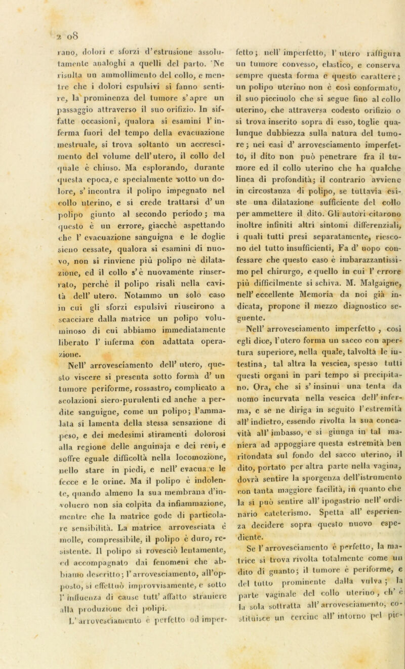 ratio, dolori c sforzi d’estrusione assohi- tamcnle analoghi a quelli del parto. Ne risulla un ainmollimento del collo, e mon- tre clic i dolori espulsivi si fanno senti- rc, la prominenza del tumore s’âpre un passaggio attraverso il suo orifizio. In sif- fatte occasioni, qualora si esamini l’in- forma fuori del tempo délia evacuazione incstruale, si trova soltanto un accresci- mento del volume dell’utero, il collo del quale è chiuso. Ma csplorando, durante questa cpoca, c specialmente •sotto un do- lore, s’inconlra il polipo impegnato nel collo uterino, e si credo trattarsi d’un polipo giunto al secondo periodo ; ma questo è un errore, giacchè aspettando che 1’ evacuazione sanguigna c le doglic sieno cessate, qualora si esamini di nuo- vo, non si rinvienc più polipo nè dilata- zionc, ed il collo s5 è nuovamente rinser- ralo, perché il polipo risali nella cavi- tà dell’ utero. Notammo un solo caso in cui gli sforzi espulsivi riuscirono a scacciare dalla matrice un polipo volu- minoso di cui abbiamo immediatamente liberato 1’ iuferma con adattata opera- zione. Nell’ arrovesciamcnto dell’ utero, que- slo viscère si présenta sotto forma d’ un tumore periforme, rossastro, complicato a scolazioni siero-purulenti ed anche a per- dite sanguigne, corne un polipo; l’amma- lata si lamenta délia stessa sensazione di peso, e dei medesimi sliramenti dolorosi alla regione délie anguinaja e dei reni, e s offre eguale diffioolta nella locomozione, uello stare in piedi, e nell’ évacua-e le fccce e le orine. Ma il polipo è indolen- te, quando almeno la sua membrana d’in- volucro non sia colpita da infiammazione, mentre che la matrice gode di particola- rc sensibilité. La matrice arrovesciata è molle, compressibile, il polipo c duro, rc- sislente. 11 polipo si rovesciô lcntamente, ed accompagnato dai fenomeni che ab- biamo descritto; 1’arrovesciamcnto, all’op- poato, si effet!uô improvvisamente, e sotto 1' iullueiiza di cause tutt’ affatto slranicrc alla pioduzione dei polipi. L’ ai îovcseiamenlo é perfetto od imper* fctlo; ncir imperfetto, I’utero îaffigura un tumore convesso, elastico, e conserva sempre questa forma e questo carattere; un polipo uterino non è cosi conformatu, il suo picciuolo che si segue fino al collo uterino, che attraversa codesto orifizio o si trova inserito sopra di esso, toglie qua- lunque dubbiezza sulla natura del tumo- re ; nei casi d’arrovesciamento imperfet- to, il dito non puo penetrare fra il tu- more ed il collo uterino che ha qualche linea di profondità; il contrario avviene in circostanza di polipo, se tultavia csi- ste una dilatazione sufficiente del collo per ammeltere il dito. Gli autori cilarono inoltre infiniti altri sintomi differenziali, i quali tutti presi separatamente, riesco- no del lutto insufficienti, Fa d’uopo coii- fessare che questo caso è imbarazzantissi- mo pel chirurgo, e quello in cui 1’ errore più difficilmente si scliiva. M. Malgaigne, nell5 eccellente Memoria da noi già in- dicata, propone il mezzo diagnostico se- guente. Nell’ arrovesciamento imperfetto , cosi egli dice, l’utero forma un sacco con aper- tura superiore, nella quaîe, talvolta le iu- testina, tal altra la vescica, spesso tutti questi organi in pari tempo si precipita- no. Ora, che si s’ insinui una tenta da uorno incurvata nella vescica dell’ infer- ma, c se ne diriga in seguito l’estrernilà ail’indietro, essendo rivolta la sua conca- vità ail’ imbasso, e si giunga in tal ma- niera ad appoggiare questa estremità ben ritondata sul fondo del sacco uterino, il dito, portato per altra parle nella vagina, dovrà sentire la sporgenza dell’istrumcnto con tanta maggiore facilita, in quanto che la si puo sentire ail’ ipogastrio nell’ordi- nario catelerismo. Spetta ail’ esperien- za decidere sopra questo nuovo espe- diente. Se 1’arrovesciamcnto è perfetto, la ma- trice si trova rivolta totalmcutc corne un dito di guanto; il tumore è periforme, e del tulto prominente dalla vulva ; la parte vaginale del collo uterino, ch’è la sol a sottratta ail’arrovesciamento, co-i jliluisce un tcrciuc ail’ intorno pel pic-