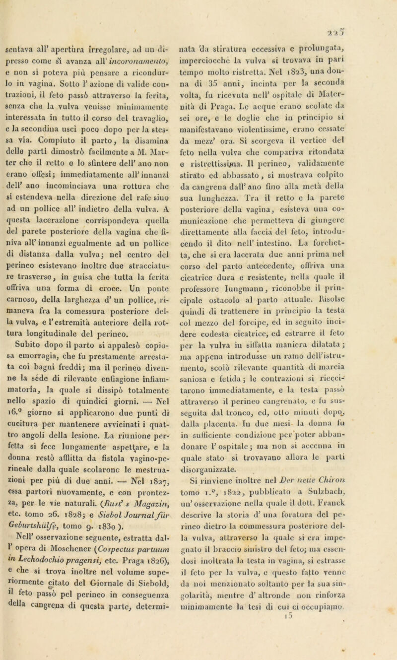 sentava ail’ apertûra irregolare, ad un di- presso corne si avanza ail' incovonamento, e non si poteva più pcnsare a ricondur- lo in vagina. Sotto F azione di valide con- trazioni, il feto pass6 attraverso la ferita, senza cho la vulva vcnisse minimaïuente intci’cssata in tutto il corso del travaglio, e la secondina usci poco dopo per la stes- sa via. Compiuto il parto, la disamina delle parti dimostré facilinente a M. Mar- tcr cho il retto e lo süntero dell' auo non crano ofFcsi; immediatamentc all’innanzi delP auo iucominciava nna rottura che si estcndeva uclla dirczione del rafe siuQ ad un pollicc ail’ indietro délia vulva. A questa lacerazlone corrispondeva quella del parctc posteriore délia vagina che 11- niva ail’ innanzi egualmcnte ad un pollice di distanza dalla vulva ; nel centro del perinco esistevano inoltrc due stracciatu- re trasverso, in guisa che tutta la ferita olfriva una forma di croce. Un ponte carnoso, délia largliezza d’un pollicc, ri- maneva fra la comessura posteriore dél- ia vulva, e l’estremità auteriore délia rot- tura longitudinale del perineo. Subito dopo il parto si appalesé copio- sa emorragia, che fu prestamente arresla- ta coi bagni freddi; ma il perineo diven- ne la séde di rilevantc cnüagione inliam- matoria, la quale si dissipé totalmentc nello spazio di quindici giorni. — Nel i6.° giorno si applicarono due punti di cucitura per mantenere avvicinati i quat- tro angoli délia lesione. La riunione per- fetta si fece lungamcnte aspet^are, e la donna resté afflitta da fistola vagino-pe- rineale dalla quale scolaronc le mestrua- zioni per più di due anni. — Nel 1827, essa partori nuovamente, e con prontez- za, per le vie naturali. (Rust’ s Magazin, etc. tomo 26. 18283 e Siebol Journal fiir Geburtsliülfç, tomo g. i83o). Nell’ osservazione seguente, estratta dal- 1 opéra di Moschener (Cospectus partuum in Lechodochio pragensi, etc. Praga 1826), e che si trova inoltre nel volume supc- riormentc citato del Giornale di Siebold, 1 leto passé pci perineo in conseguenza ^clla cangrcua di questa parle, determi- nata cia stiralura cccessiva c prolungata, imperciocchè la vulva si trovava in pari tempo molto ristretta, Nel i823, una don- na di 35 anni, incinta per la seconda volta, fu ricevuta nell’ ospitale di Mater- nità di Praga. Le acque crano scolatc da sci ore, e le doglie che in principio si manifestavano violcnlissime, crano cessate da mezz’ ora. Si scorgeva il vcrtice del feto nella vulva che compariva ritondata e ristrettissyna. Il perineo, validamente stirato ccl abbassato, si inostrava colpilo da cangrena dalF ano fino alla metà délia 6ua lunghezza. Tra il rclto e la parctc posteriore délia vagina, esisteva una co- municazione che permetteva di giungerc dircltamentc alla faccia del feto, introdu- cendo il dito nell’ intestino. La forchct- ta, che si cra lacerala duc anni prima nel corso del parto auteccdcnlc, ofiViva una cicatrice dura e resistente, nella quale il professorc Iungmann, riconobbc il prin- cipale ostacolo al parto attualc. liisolsc quindi di trattencre in principio la testa col mezzo del forcipe, ed in seguito inci- dere codesta cicatrice, ed eslrarre il feto per la vulva in silfatta maniera dilatata ; ma appena introdusse un ramo delFistru- mento, scolé rilevante quantité di marcia saniosa c fetida j le contrazioui si rieçci- tarono immediatamente, e la testa passé attraverso il perinco cangrenato, e lu sus- seguita dal tronco, ed, olto miuuli dopo^, dalla |)lacenla. In due mesi la donna lu in sullicienle condiziouc per poter abban- donare P ospitale j ma non si accenna in quale stato si trovavano allora le parti disorgauizzate. Si rinviene inoltre nel Dcr neue Chiron tomo i.°, 1822, pubblicalo a Sulzbach, un’osservazione nella quale il dott. Franck déscrive la storia d’una foratura del pe- rineo dictro la commessura posteriore dél- ia vulva, attraverso la qualc si era iinpe- guato il braccio sinisti o del feto; ma essen- dosi inoltrata la lesta in vagina, si estrasse il feto per la vulva, e questo fatto venue da noi menzionuto soltanlo per la sua sin- golarità, montre d’altronde non rinforza miuimamcntc la tesi di cui ci occupiajno.