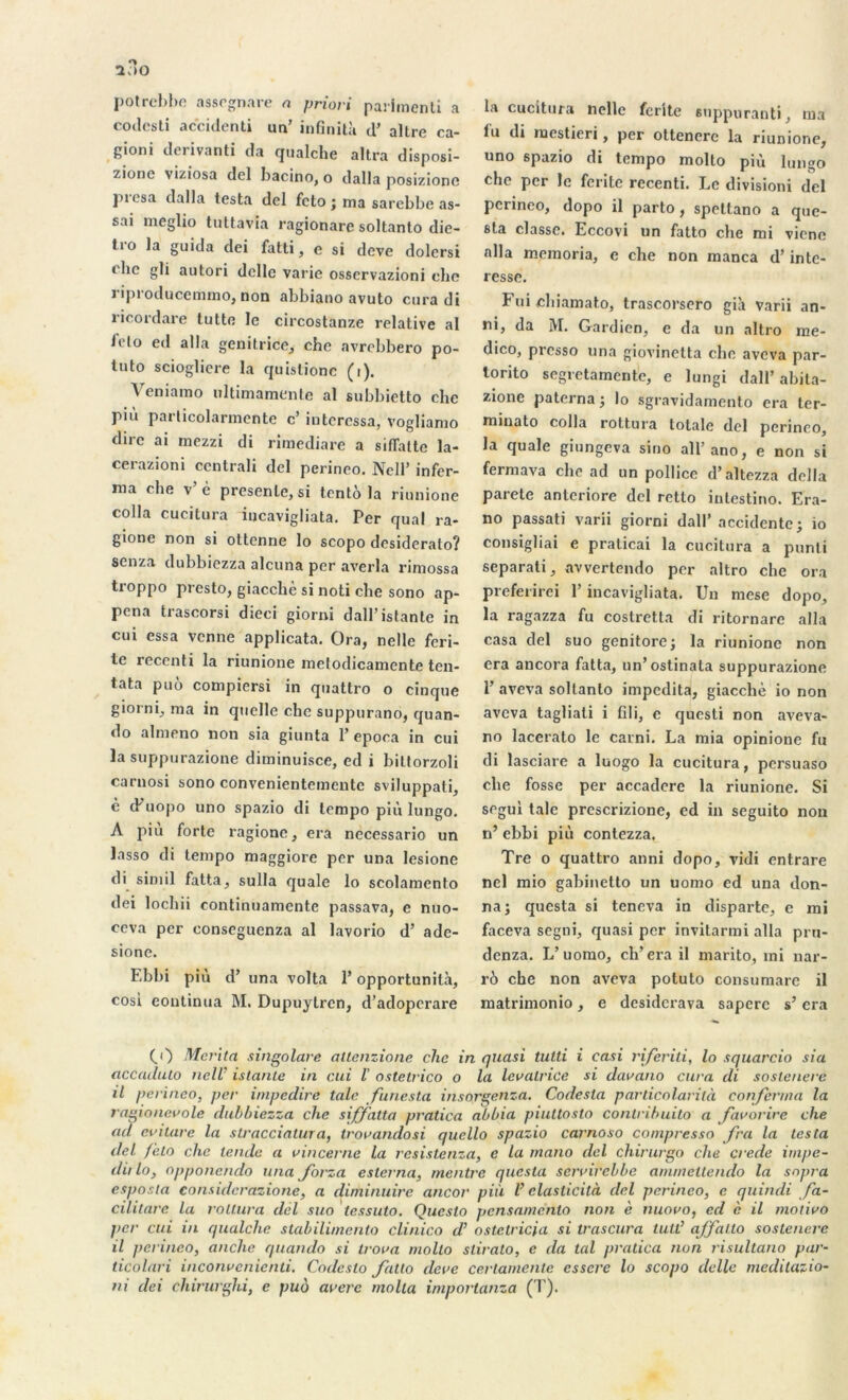 potrcbbe assognare a priori parimenti a codesti accidenti un’ infmità d’ altre ca- gioni derivanti da qualche altra disposi- zione viziosa del bacino, o dalla posizionc piesa dalla testa del fcto ; ma sarebbe as- sai meglio tuttavla ragionare soltanto die- tro la guida dei fatti, e si deve dolcrsi clic gli autori delle varie osservazioni clic riproducemmo, non abbiano avuto cura di ricordare tutto le circostanze relative al fcto ed alla génitrice, che avrebbero po- tuto sciogliere la quislionc (i). Veniarao ultimamente al subbietto che pi11 parlicolarmente c’ intéressa, vogliamo dire ai mezzi di rimediare a sifTatte la- cerazioni centrali del perineo. Nell’ infer- ma che v è présente, si tento la riunione colla cueitura incavigliata. Per quai ra- gione non si ottenne lo scopo desiderato? senza dubbiezza alcuna per averla rimossa troppo presto, giacchè si noti che sono ap- pena trascorsi dieci giorni dall’istante in cui essa venne applicata. Ora, nelle feri- tc recenti la riunione melodicamente ten- tata puô compiersi in quattro o cinque giorni, ma in quelle che suppurano, cjuan- do almeno non sia giunta 1’ epoca in cui la suppurazione diminuisce, ed i bittorzoli carnosi sono convenientcmcntc sviluppati, è cFuopo uno spazio di tempo più lungo. A piu forte ragione, era necessario un lasso di tempo maggiore per una lesione di simil fatta, sulla quale lo scolamcnto dei lochii continuamcnte passava, e nuo- ccva per conseguenza al lavorio d’ ade- sionc. Ebbi più d’ una volta P opportunità, cosi continua M. Dupuylren, d’adoperare la cucitu/a nelle ferite suppurant), ma lu di naestieri, per ottencre la riunione, uno spazio di tempo molto più lungo che per le ferite recenti. Le divisioni del perineo, dopo il parto, spettano a que- sta classe. Eccovi un fatto che mi vicne alla memoria, e che non manca d’inté- ressé. Fui chiamato, trascorsero già varii an- ni, da jVI. Gardien, e da un altro me- dico, presso una giovinetta che aveva par- torito segretamente, e lungi dall’abita- zione paterna; lo sgravidamento era ter- minato colla rottura totale del perineo, la quale giungeva sino all’ano, e non si fermava che ad un pollice d’altezza délia parete anteriore del retto intestino. Era- no passati varii giorni dall’ accidente; io consigliai e praticai la cueitura a punti separati, avvertendo per altro che ora preferirei l’incavigliata. Un mese dopo, la ragazza fu costretta di ritornare alla casa del suo genitore; la riunione non era ancora fatta, un’ostinala suppurazione P aveva soltanto impedita, giacchè io non aveva tagliati i fdi, e questi non aveva- no lacerato le carni. La mia opinione fu di lasciare a luogo la cueitura, persuaso che fosse per accadere la riunione. Si segul taie prescrizione, ed in seguito non n’ ebbi più contezza. Tre o quattro anni dopo, vidi entrare nel mio gabinetto un uorao ed una don- na; questa si teneva in disparte, e mi faceva segni, quasi per invitarmi alla pru- denza. L’uomo, ch’era il marito, mi nar- rô che non aveva potuto consumare il matrimonio, e desiderava saperc s’era CO Mérita singolare altenzione che in quasi tutti i casi riferiti, lo squarcio sia accailuto nell' islante in cui l' ostetrico o la levalrice si davano cura di sostenere il perineo, per impedire laie funesta insorgenza. Codesta particolarità conferma la ragionevole dubbiezza che siffatta pratica abbia piuttosto contribuito a favorire che ad evitare la stracciatura, trorandosi qucllo spazio carnoso compresso fra la lesta del f 'elo che tende a vincerne la resistenza, e la mano del chirurgo che crede impe- dit lo, opponendo una Jorza eslerna, rnentre questa sennrebbe am/nellendo la snpra esposla consulerazione, a diminuirc ancor più V elaslicità del perineo, e quindi fa- cilitare la rottura del suo tessuto. Queslo pensamértlo non è nuoro, ed è il motiro per cui in qualche stabilimento clinico d’ostetricia si trascura tutt’ affalto sostenere il perineo, anche quando si troua molto stirato, e da tal pratica non risultano par- ticolari inconvcnicnti. Codeslo fatto deve cerlamentc esscre lo scopo delle medilazio- ni dei chirurghi, e puo avéré molta importanza (T).