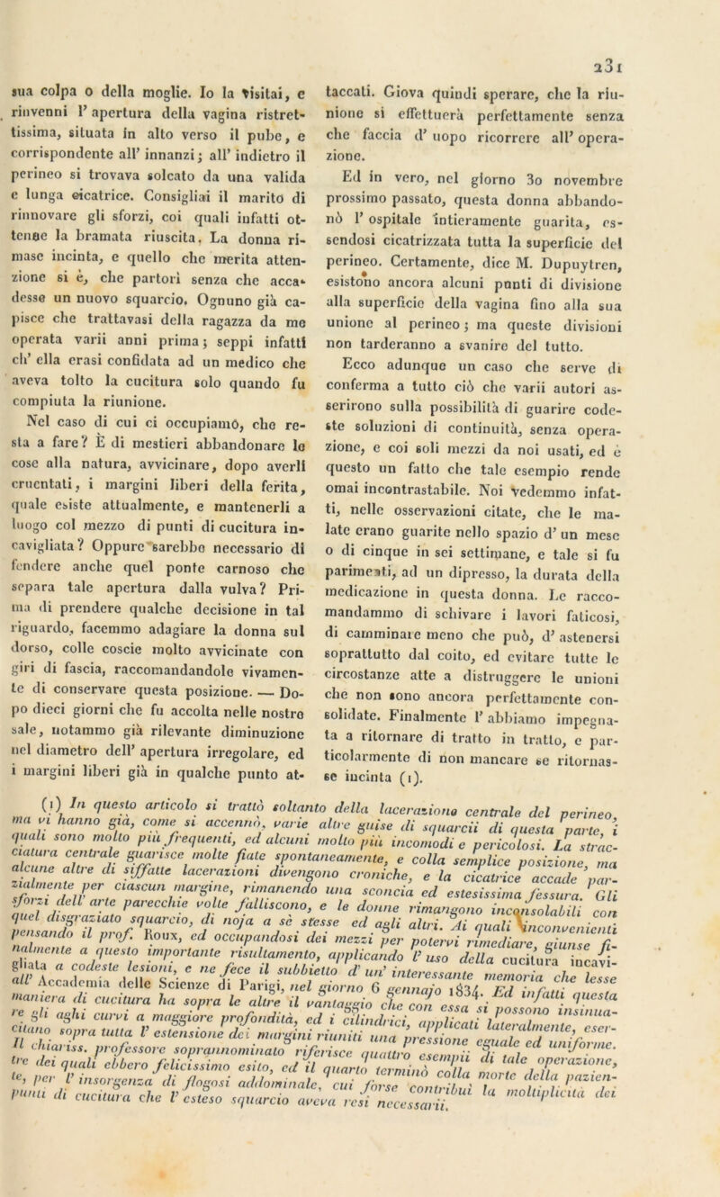 sua colpa o délia moglie. Io la tisitai, c rinvenni 1’ apertura délia vagina ristret- tissima, situata in alto verso il pubc, e corrispondente ail’ innanzi ; ail’ indietro il perineo si trovava solcato da una valida c lunga cicatrice. Consigliai il marito di rinnovare gli sforzi, coi quali iufatti ot- tcnoe la bramata riuscita. La donna ri- masc incinta, e quello che mérita atten- zionc si e, clie partori senza che acca* desse un nuovo squarcio. Ognuno già ca- pisce che trattavasi délia ragazza da mo operata varii anni prima; seppi infattl ch’ clla erasi confidata ad un medico che aveva tolto la cucitura solo quando fu compiuta la riunionc. Ncl caso di cui ci occupiamo, cho re- sta a fare ? È di mesticri abbandonare le cose alla natura, avvicinare, dopo averll crucntati , i margini liberi délia ferita, quale esiste attualmcnte, e mantenerli a luogo col mezzo di punti di cucitura in- cavigliata ? Oppurc sarebbo necessario dl fendere anche quel ponte carnoso che sépara talc apertura dalla vulva? Pri- ma di prendere qualche dccisione in tal riguardo, facemmo adagiare la donna sul dorso, colle coscie inolto avvicinate con gii i di fascia, raccomandandole vivamen- le di conservare questa posizione. — Do- po dieci giorni che fu accolta nelle nostro sale, notammo già rilevante diminuzione nel diametro dell’ apertura irregolare, ed i margini liberi già in qualche punto at* taccali. Giova quindi sperare, che la riu- nione si effettuerà perfettamente senza che faccia d’uopo ricorrere ail’ opera- zione. P.d in vero, nel giorno 3o novembre prossimo passato, questa donna abbando- iil) 1’ ospitale intieramente guarita, es- 6cndosi cicatrizzata tutta la superficie del perineo. Certamente, dicc M. Dupuytrcn, esistono ancora alcuni ponti di divisione alla superficie délia vagina fino alla sua unionc al perineo ; ma queste divisioni non tarderanno a svaniro del tutto. Ecco adunque un caso che serve di conforma a tutto ciô che varii autori as- serirono sulla possibilità di guarire codc- ste soluzioni di continuité, senza opera- zionc, e coi soli mezzi da noi usati, ed è questo un fatto che talc esempio rende ornai incontrastabile. Noi vedemmo infat- ti, nelle osservazioni citatc, che le raa- latc crano guaritc ncllo spazio d’un mese o di cinque in sei settimane, e taie si fu parimeati, ad un dipresso, la durata délia mcdicazione in questa donna. Le racco- mandammo di schivare i lavori faticosi, di camminaie meno che puô, d’astenersi soprallutto dal coito, ed evitare tutte le circostanze atte a distruggerc le unioni che non «ono ancora perfettamente con- solidate. Finalmcnte 1’ abbiamo impegna- ta a ritornare di tratto in tratto, c par- ticolarmcnto di non mancare se ritornas- 6C iucinta (i). WJ. questo an,cota « tratto soltanlo dalla lacération, centrale del perineo ma p hanno ma, corne s. accenno cane altre guise di sguarcii di aueeta parte, i quah sono molto piu frequenti, ed alcuni rnolto pià incomodi c pericolosi La s trac ciatura centrale guansce moite fuite spontaneamente, e colla scrnplice posizione ma akune altre di siffaUe lacerazwni divengono croniche, e la cicatrice accade ’par- nmanendo una sconcia ed estesissima fessura GU ■Jorzi dell ai le parecchie voile falliscono, e le donne rimansono incansolabili con pensa,, d% il prof. V,*, ’ed ocÀpando’nlTm^tr nalmcnte a attesta importante '» y riecliaic, giunse fi- naine,ne a nuesto importante rùultamento, appüea'ndo CISTi ïtn s“ C,°‘he r.i101'. ' ncfic.e d tubbietto d un’intéressante memoria che h.,,.