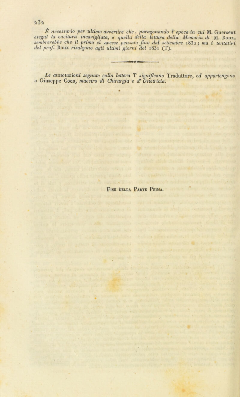 È necessario per ultimo avoertirc che, paragonando V epoca in cui M. Guersent esegui la cucitura incavigliata, e quella délia letlura délia Memoria di M. Roux, sembvcrebbe che il primo ci avesse pensalo Jino dal settembre 1882,- ma i tentativi del prof. Roux risalgono agli ultirni giorni del i83i (T). Le annotazioni segnate colla letlera T signifcano Tradultore, ed appartengono a Giuseppe Cocn, maestro di Chirurgia e d’üstetricia. Fins della Parte Prima.