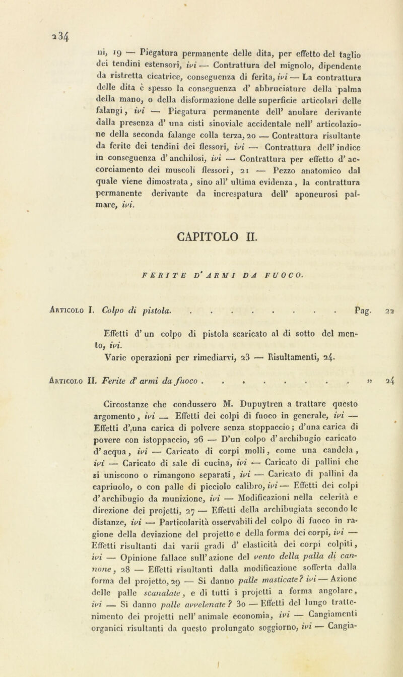 dei tendini estensori, ivi •— Contrattura del mignolo, dipendente da ristretta cicatrice, conseguenza di ferita, ivi — La contrattura delle dita è spesso la conseguenza d’ abbruciature délia palma délia mano, o délia disformazione delle superficie articolari delle falangi, ivi — Piegatura permanente dell’ anulare dérivante dalla presenza d’una cisti sinovialc accidentale nell’ articolazio- ne délia seconda falangc colla terza, 20 — Contrattura risultante da ferite dei tendini dei flessori, ivi —• Contrattura dell’ indice in conseguenza d’anchilosi, ivi —■ Contrattura per effetto d’ac* corciamento dei muscoli flessori, 21 — Pezzo anatomico dal quale viene dimostrata, sino ail’ ultima evidenza, la contrattura permanente dérivante da incrcspatura dell’ aponeurosi pal- mare, ivi. CAPITOLO IL FERITE ü‘ ARM I DA F U O CO. Akticolo I. Colpo di pistola. ........ Pag. 22 Efletti d’un colpo di pistola scaricato al di sotto del men- to, ivi. Varie operazioni per rimediarvi, 23 — Piisultamenti, 24- Auticolo II. Ferite d armi da fuoco . » 24 Circostanze chc condussero M. Dupuytren a trattare questo argomento, ivi Efletti dei colpi di fuoco in generale, ivi — Efletti d’.una carica di polvcrc senza stoppaccio ; d’una carica di povere con istoppaccio, 26 •— D’un colpo d’archibugio caricato d’acqua, ivi •— Caricato di corpi molli, corne una candcla , ivi — Caricato di sale di cucina, ivi «— Caricato di pallini clie si uniscono o rimangono separati, ivi — Caricato di pallini da capriuolo, o con pâlie di picciolo calibro, ivi— Efletti dei colpi d’archibugio da munizione, ivi — Modificazioni nella celerilà e direzione dei projetti, 27 — Efletti délia arckibugiata secondo le distanze, ivi — Particolarità osservabili del colpo di fuoco in ra* gione délia deviazione del projctlo e délia forma dei corpi, ivi Efletti risultanli dai varii gradi d’ elaslicilà dei corpi colpili, ivi — Opinione fallace sull’azione del venlo délia palla di can- 7ione} 28 — Efletti risultanti dalla modificazionc sofïerta dalla forma del projetto, 29 — Si danno pâlie masticate? ivi Azione delle pâlie scanalatc, e di tutti i projetti a forma angolare, ivi — Si danno pâlie avvelenatc ? 3o — Efletti del lungo tralte- nimento dei projetti nell’ animale cconomia, ivi — Cangiamcnti organici risultanti da questo prolungato soggiorno, ivi — Cangia- I