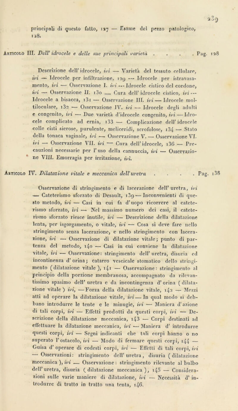 principalj di questo fatto, 127 — Esame del pezzo patologico, 1 28» Articolo III. DelV idrocele e delle sue principali varietà .... Pag. 128 Descrizione dell’idrocele, ivi — Varietà del tessuto cellulare, ivi —“ Idrocele per infiltrazione, 129 — Idrocele per istravasa- rnento, ivi -— Osservazione I. ivi — Idrocele cistico del cordonc, ivi —• Osservazione II. i3o — Cura dell’idrocele cistico, ivi - — Idrocele a bisacca, 131 — Osservazione III. ivi — Idrocele mol- tiloculare, i32 *— Osservazione IV. ivi — Idrocele degli adulti e congcnito, ivi —• Due varietà d’idrocele congenito, ivi — Idro- cele complicato ad ernia, 133 — Complicazione dell’idrocele colle cisti sierose, purulente, meliceridi, scrofolose, i34 — Stato délia tonaca vaginale, ivi ■—. Osservazione V. — Osservazione VI. ivi — Osservazione VII. ivi — Cura dell’idrocele, 136 — Pre- cauzioni necessarie per 1’ uso délia cannuccia, ivi •— Osservazio- ne VIII. Emorragia per irritazionc, ivi. Articolo IV. Dilatazione vitale e meccanica dell'uretra .... Pag. 138 Osservazione di stringimento e di lacerazione dell’ uretra, ivi — Cateterismo sforzato di Desault, 13c> •—Inconvcnienti di que- sto metodo, ivi — Casi in cui fa d’uopo ricorrere al catete- rismo sforzato, ivi —- Ncl massimo numéro dei casi, il catete- rismo sforzato riesce inutile, ivi — Descrizione délia dilatazione lenta, per isgorgamento, o vitale, ivi — Cosa si deve fare nello stringimento senza lacerazione, e nello stringimento con lacera- rione, ivi — Osservazione di dilatazione vitale; punto di par- tenza del metodo, i4o — Casi in cui conviene la dilatazione vitale, ivi ■— Osservazione: stringimento dell’ uretra, disuria cd incontinenza d’orina ; catarro vescicale stomatico dello stringi- mento (dilatazione vitale), i4* — Osservazione: stringimento al principio délia porzione membranosa, accompagnato da rilevan- tissimo spasimo dell’ uretra e da incontingenza d’orina ( dilata- zione vitale ) ivi, —Forza délia dilatazione vitale, 142 — Mezzi atti ad operare la dilatazione vitale, ivi—In quai modo si deb- bano introdurre le tente e le minugïe, ivi ■— Maniera d’azionc di tali corpi, ivi •— Efielti prodotti da questi corpi, ivi — De- scrizione délia dilatazione meccanica, i43 — Corpi destinati ad effettuare la dilatazione meccanica, ivi *— Maniera d’ introdurre questi corpi, ivi — Segni indicanti che tali corpi banno o 110 superato 1’ ostacolo, ivi — Modo di fermare questi corpi, 144 — Guisa d’operare di codesti corpi, ivi — Eflctti di tali corpi, ivi •— Osservazioni: stringimento dell’uretra, disuria (dilatazione meccanica ), ivi — Osservazione : stringimento rilevantc al bulbo dell’uretra, disuria (dilatazione meccanica), 145 — Considcra- zioni sulle varie maniéré di dilatazione, ivi — Nécessita d’in- trodurre di tratto in tratto nna tenta, 14G.