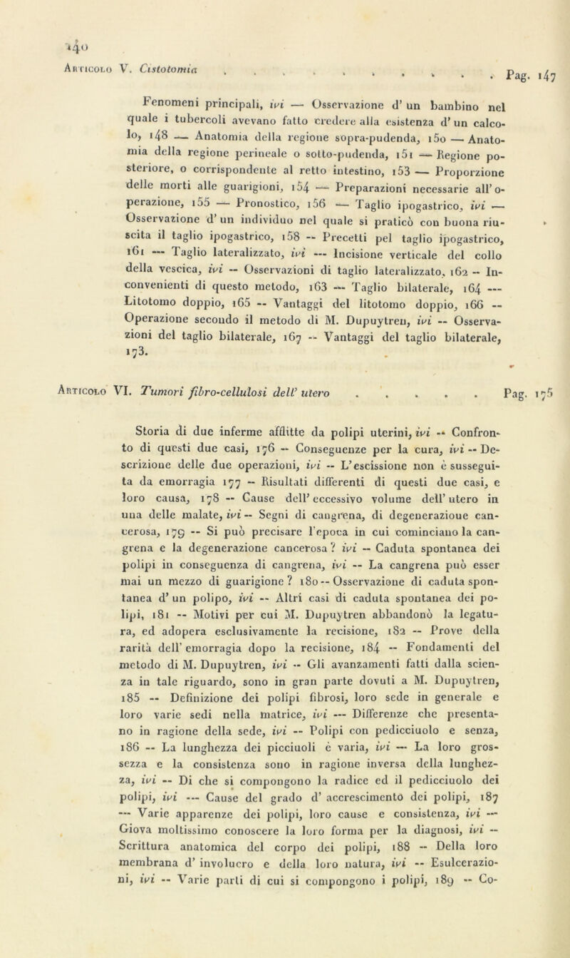 *4° Articolo V. Cistotomia • Pag. i47 l'enomeni principali, ivi — Osservazione d’un bainbino nel quale i tubercoli avevano fatto ciredere alla esistenza d’un calco- lo, 148 — Anatomia délia regioue sopra-pudenda, i5o—. Anato- mia délia regione perineale o solto-pudenda, 151 — Regione po- steriore, o corrispondente al retto iutestino, 153 — Proporzione delle morti aile guarigioni, 154 — Preparazioni necessarie all’o- perazione, i55 Pronostico, i56 •— Taglio ipogastrico, ivi *—* Osservazione d un individuo nel quale si praticô cou buona riu- ► scita il taglio ipogastrico, 158 — Precetti pel taglio ipogastrico, iGi --- iaglio lateralizzato, ivi — lncisione verticale del collo délia vescica, ivi -- Üsservazioni di taglio lateralizzato, 162 -• In- convénient di questo metodo, iG3 — Taglio bilaterale, 1G4 — Litotomo doppio, i65 — Vautaggi del litotomo doppio, 166 — Operazione secoudo il metodo di M. Dupuytren, ivi — Osserva- zioni del taglio bilaterale, 167 — Vantaggi del taglio bilaterale, 173. AnTicoto VI. Tumori fibro-cellulosi de IL’utero ..... Pag. 17$ Storia di due inferme afflitte da polipi uterini, ivi -* Confron- to di qucsti due casi, 176 -- Conseguenze per la cura, ivi — De- scrizioue delle due operazioni, ivi -- L’escissione non è sussegui- ta da emorragia 177 -- Risultati diflerenti di questi due casi, e loro causa, 178 — Cause dell’eccessivo volume dell’utero in uua delle malate, ivi — Segni di cangrena, di dcgenerazioue can- cerosa, 17g -- Si puo precisare l epoca in cui cominciano la can- grena e la degenerazione cancerosa ? ivi — Caduta spontanea dei polipi in conseguenza di cangrena, ivi — La cangrena puô esser mai un mezzo di guarigione ? 180--Osservazione di caduta spon- tanea d’un polipo, ivi — Altri casi di caduta spontanea dei po- lipi, 181 -- Motivi per cui M. Dupuytren abbandono la legatu- ra, ed adopera esclusivamente la recisione, 182 — Prove délia rarità dell’emorragia dopo la recisione, 184- ** Fondamenti del metodo di M. Dupuytren, ivi - Gli avanzamenti fatti dalla scien- za in taie riguardo, sono in gran parte dovuti a M. Dupuytren, 185 — Dcfinizione dei polipi fibrosi, loro sedc in generale e loro varie sedi nella matrice, ivi — Diderenze che presenta- no in ragione délia sede, ivi — Polipi con pedicciuolo e senza, 186 — La lunghezza dei picciuoli c varia, ivi — La loro gros- sezza e la consistenza sono in ragione inversa délia lunghez- za, ivi — Di che si compongono la radice ed il pedicciuolo dei polipi, ivi — Cause del grado d’accrescimcnto dei polipi, 187 — Varie apparcnze dei polipi, loro cause e consistenza, ivi — Giova moltissimo conoscere la loro forma per la diagnosi, ivi — Scrittura anatomica del corpo dei polipi, 188 — Délia loro membrana d’involucro e délia loro uatura, ivi -- Esulcerazio-